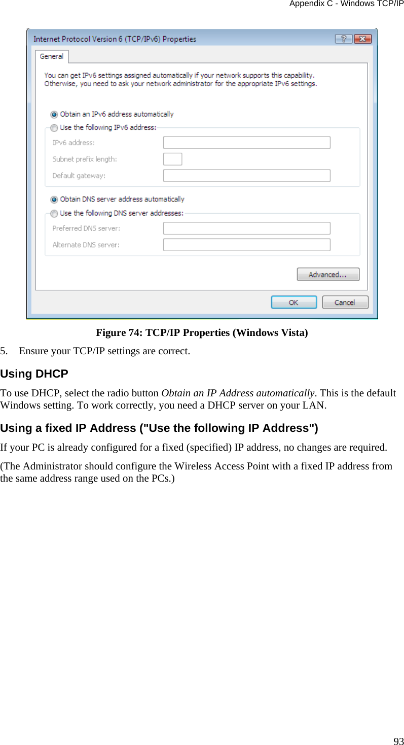Appendix C - Windows TCP/IP 93  Figure 74: TCP/IP Properties (Windows Vista) 5. Ensure your TCP/IP settings are correct. Using DHCP To use DHCP, select the radio button Obtain an IP Address automatically. This is the default Windows setting. To work correctly, you need a DHCP server on your LAN. Using a fixed IP Address (&quot;Use the following IP Address&quot;) If your PC is already configured for a fixed (specified) IP address, no changes are required. (The Administrator should configure the Wireless Access Point with a fixed IP address from the same address range used on the PCs.)     