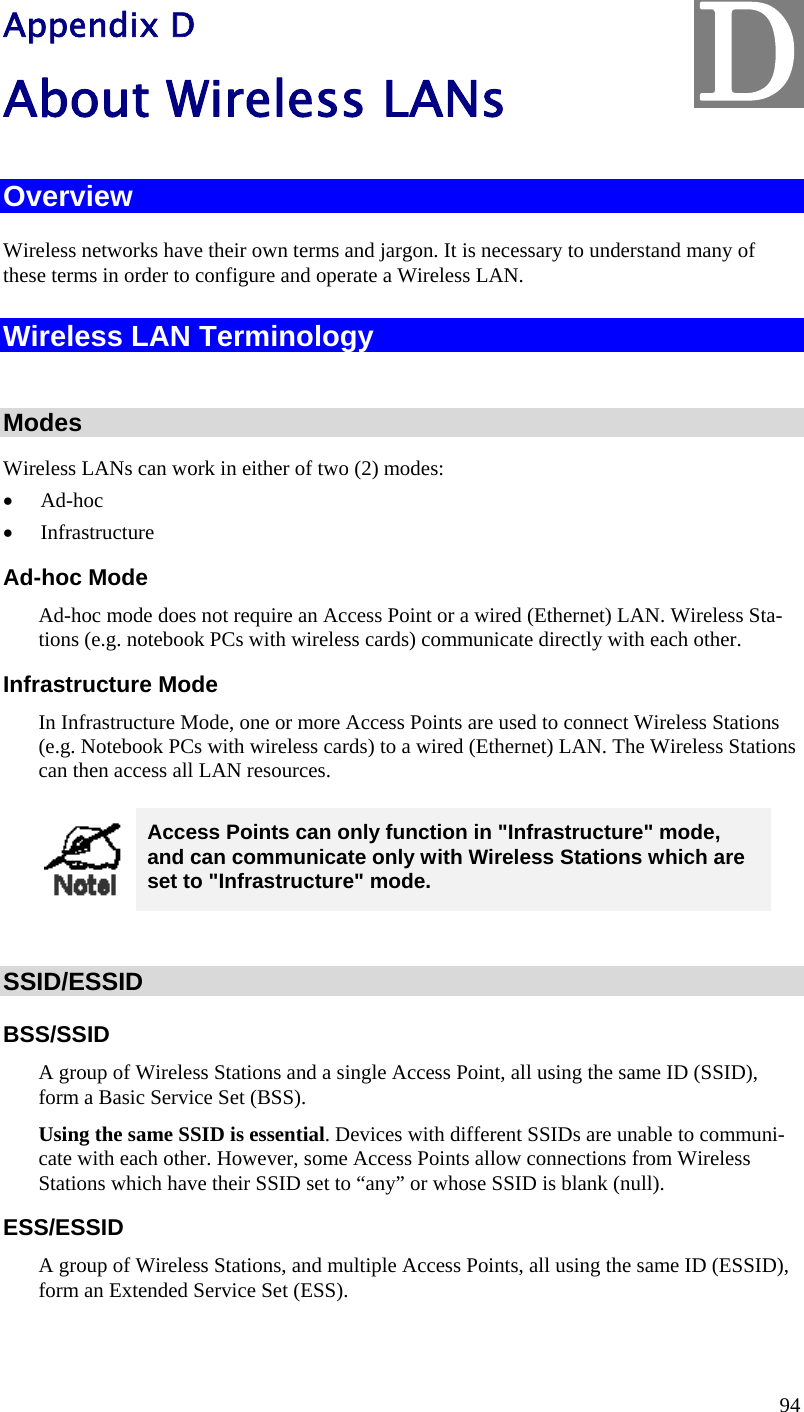  94 Appendix D About Wireless LANs Overview Wireless networks have their own terms and jargon. It is necessary to understand many of these terms in order to configure and operate a Wireless LAN. Wireless LAN Terminology  Modes Wireless LANs can work in either of two (2) modes:  Ad-hoc  Infrastructure Ad-hoc Mode Ad-hoc mode does not require an Access Point or a wired (Ethernet) LAN. Wireless Sta-tions (e.g. notebook PCs with wireless cards) communicate directly with each other. Infrastructure Mode In Infrastructure Mode, one or more Access Points are used to connect Wireless Stations (e.g. Notebook PCs with wireless cards) to a wired (Ethernet) LAN. The Wireless Stations can then access all LAN resources.  Access Points can only function in &quot;Infrastructure&quot; mode, and can communicate only with Wireless Stations which are set to &quot;Infrastructure&quot; mode.  SSID/ESSID BSS/SSID A group of Wireless Stations and a single Access Point, all using the same ID (SSID), form a Basic Service Set (BSS). Using the same SSID is essential. Devices with different SSIDs are unable to communi-cate with each other. However, some Access Points allow connections from Wireless Stations which have their SSID set to “any” or whose SSID is blank (null). ESS/ESSID A group of Wireless Stations, and multiple Access Points, all using the same ID (ESSID), form an Extended Service Set (ESS). D