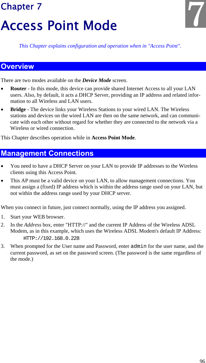  96 Chapter 7 Access Point Mode This Chapter explains configuration and operation when in &quot;Access Point&quot;. Overview There are two modes available on the Device Mode screen.  Router - In this mode, this device can provide shared Internet Access to all your LAN users. Also, by default, it acts a DHCP Server, providing an IP address and related infor-mation to all Wireless and LAN users.   Bridge - The device links your Wireless Stations to your wired LAN. The Wireless stations and devices on the wired LAN are then on the same network, and can communi-cate with each other without regard for whether they are connected to the network via a Wireless or wired connection. This Chapter describes operation while in Access Point Mode. Management Connections  You need to have a DHCP Server on your LAN to provide IP addresses to the Wireless clients using this Access Point.  This AP must be a valid device on your LAN, to allow management connections. You must assign a (fixed) IP address which is within the address range used on your LAN, but not within the address range used by your DHCP server. When you connect in future, just connect normally, using the IP address you assigned. 1. Start your WEB browser. 2. In the Address box, enter &quot;HTTP://&quot; and the current IP Address of the Wireless ADSL Modem, as in this example, which uses the Wireless ADSL Modem&apos;s default IP Address: HTTP://192.168.0.228 3. When prompted for the User name and Password, enter admin for the user name, and the current password, as set on the password screen. (The password is the same regardless of the mode.)   7