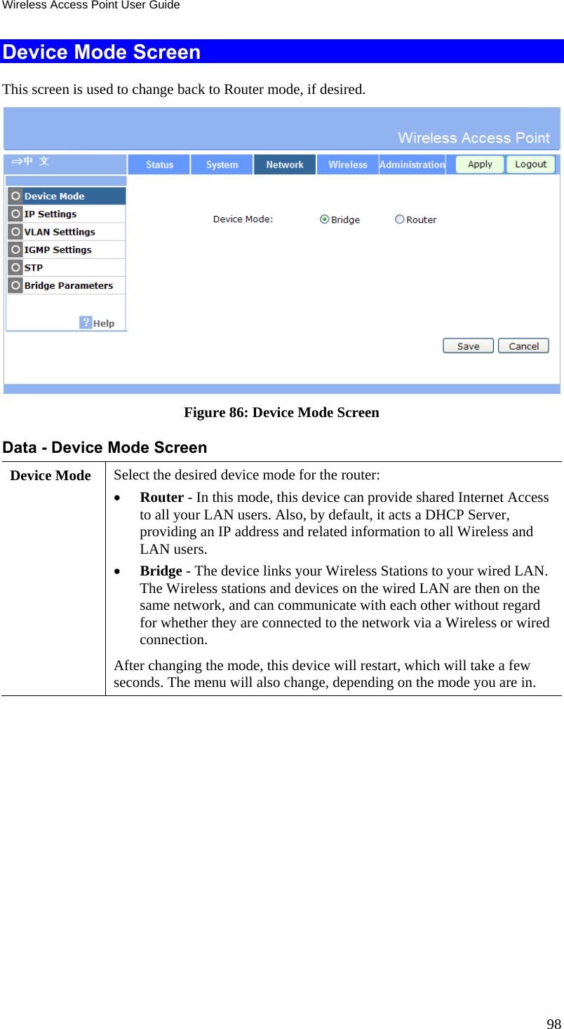 Wireless Access Point User Guide 98 Device Mode Screen This screen is used to change back to Router mode, if desired.  Figure 86: Device Mode Screen Data - Device Mode Screen Device Mode  Select the desired device mode for the router:   Router - In this mode, this device can provide shared Internet Access to all your LAN users. Also, by default, it acts a DHCP Server, providing an IP address and related information to all Wireless and LAN users.   Bridge - The device links your Wireless Stations to your wired LAN. The Wireless stations and devices on the wired LAN are then on the same network, and can communicate with each other without regard for whether they are connected to the network via a Wireless or wired connection. After changing the mode, this device will restart, which will take a few seconds. The menu will also change, depending on the mode you are in.   
