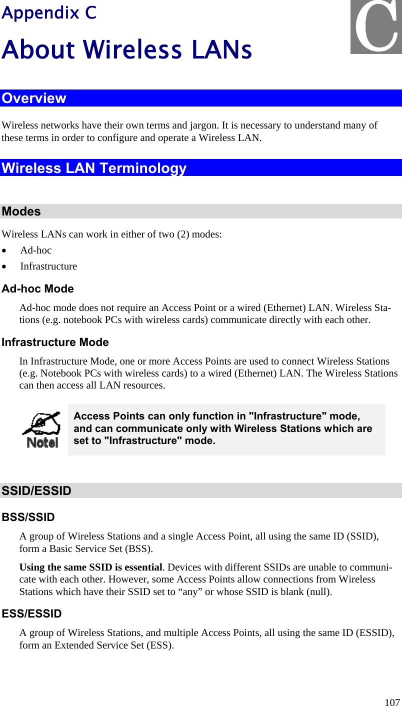  107 Appendix C About Wireless LANs Overview Wireless networks have their own terms and jargon. It is necessary to understand many of these terms in order to configure and operate a Wireless LAN. Wireless LAN Terminology  Modes Wireless LANs can work in either of two (2) modes:  Ad-hoc  Infrastructure Ad-hoc Mode Ad-hoc mode does not require an Access Point or a wired (Ethernet) LAN. Wireless Sta-tions (e.g. notebook PCs with wireless cards) communicate directly with each other. Infrastructure Mode In Infrastructure Mode, one or more Access Points are used to connect Wireless Stations (e.g. Notebook PCs with wireless cards) to a wired (Ethernet) LAN. The Wireless Stations can then access all LAN resources.  Access Points can only function in &quot;Infrastructure&quot; mode, and can communicate only with Wireless Stations which are set to &quot;Infrastructure&quot; mode.  SSID/ESSID BSS/SSID A group of Wireless Stations and a single Access Point, all using the same ID (SSID), form a Basic Service Set (BSS). Using the same SSID is essential. Devices with different SSIDs are unable to communi-cate with each other. However, some Access Points allow connections from Wireless Stations which have their SSID set to “any” or whose SSID is blank (null). ESS/ESSID A group of Wireless Stations, and multiple Access Points, all using the same ID (ESSID), form an Extended Service Set (ESS). C
