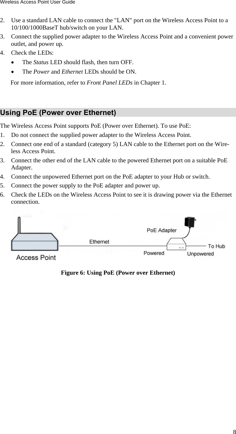 Wireless Access Point User Guide 8 2. Use a standard LAN cable to connect the &quot;LAN&quot; port on the Wireless Access Point to a 10/100/1000BaseT hub/switch on your LAN. 3. Connect the supplied power adapter to the Wireless Access Point and a convenient power outlet, and power up.  4. Check the LEDs:  The Status LED should flash, then turn OFF.  The Power and Ethernet LEDs should be ON. For more information, refer to Front Panel LEDs in Chapter 1.   Using PoE (Power over Ethernet) The Wireless Access Point supports PoE (Power over Ethernet). To use PoE: 1. Do not connect the supplied power adapter to the Wireless Access Point. 2. Connect one end of a standard (category 5) LAN cable to the Ethernet port on the Wire-less Access Point. 3. Connect the other end of the LAN cable to the powered Ethernet port on a suitable PoE Adapter.  4. Connect the unpowered Ethernet port on the PoE adapter to your Hub or switch. 5. Connect the power supply to the PoE adapter and power up. 6. Check the LEDs on the Wireless Access Point to see it is drawing power via the Ethernet connection.   Figure 6: Using PoE (Power over Ethernet)