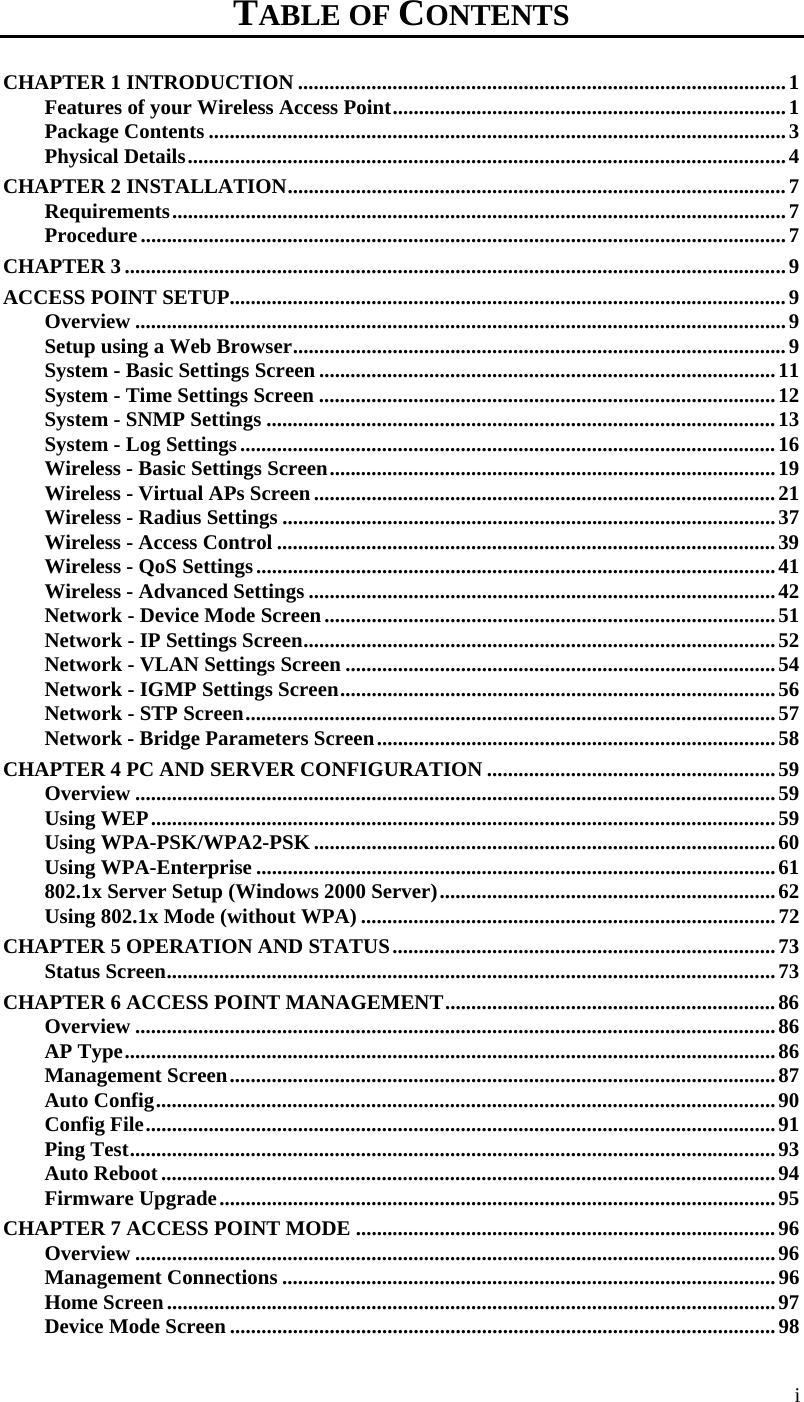 i TABLE OF CONTENTS CHAPTER 1 INTRODUCTION ............................................................................................. 1 Features of your Wireless Access Point ........................................................................... 1 Package Contents .............................................................................................................. 3 Physical Details .................................................................................................................. 4 CHAPTER 2 INSTALLATION ............................................................................................... 7 Requirements ..................................................................................................................... 7 Procedure ........................................................................................................................... 7 CHAPTER 3 .............................................................................................................................. 9 ACCESS POINT SETUP.......................................................................................................... 9 Overview ............................................................................................................................ 9 Setup using a Web Browser .............................................................................................. 9 System - Basic Settings Screen ....................................................................................... 11 System - Time Settings Screen ....................................................................................... 12 System - SNMP Settings ................................................................................................. 13 System - Log Settings ...................................................................................................... 16 Wireless - Basic Settings Screen ..................................................................................... 19 Wireless - Virtual APs Screen ........................................................................................ 21 Wireless - Radius Settings .............................................................................................. 37 Wireless - Access Control ............................................................................................... 39 Wireless - QoS Settings ................................................................................................... 41 Wireless - Advanced Settings ......................................................................................... 42 Network - Device Mode Screen ...................................................................................... 51 Network - IP Settings Screen .......................................................................................... 52 Network - VLAN Settings Screen .................................................................................. 54 Network - IGMP Settings Screen ................................................................................... 56 Network - STP Screen ..................................................................................................... 57 Network - Bridge Parameters Screen ............................................................................ 58 CHAPTER 4 PC AND SERVER CONFIGURATION ....................................................... 59 Overview .......................................................................................................................... 59 Using WEP ....................................................................................................................... 59 Using WPA-PSK/WPA2-PSK ........................................................................................ 60 Using WPA-Enterprise ................................................................................................... 61 802.1x Server Setup (Windows 2000 Server) ................................................................ 62 Using 802.1x Mode (without WPA) ............................................................................... 72 CHAPTER 5 OPERATION AND STATUS ......................................................................... 73 Status Screen .................................................................................................................... 73 CHAPTER 6 ACCESS POINT MANAGEMENT ............................................................... 86 Overview .......................................................................................................................... 86 AP Type ............................................................................................................................ 86 Management Screen ........................................................................................................ 87 Auto Config ...................................................................................................................... 90 Config File ........................................................................................................................ 91 Ping Test ........................................................................................................................... 93 Auto Reboot ..................................................................................................................... 94 Firmware Upgrade .......................................................................................................... 95 CHAPTER 7 ACCESS POINT MODE ................................................................................ 96 Overview .......................................................................................................................... 96 Management Connections .............................................................................................. 96 Home Screen .................................................................................................................... 97 Device Mode Screen ........................................................................................................ 98 