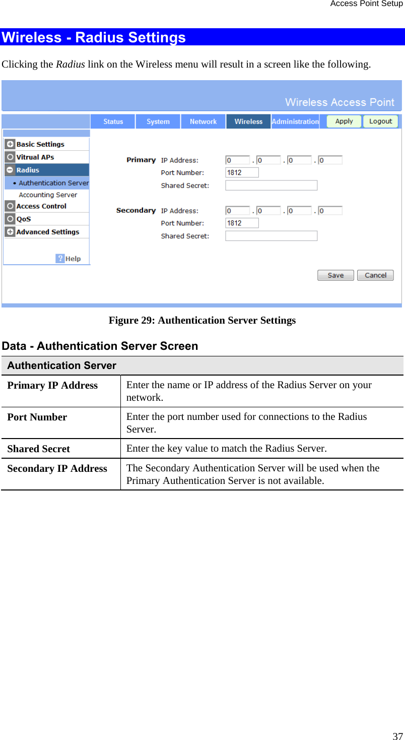 Access Point Setup 37 Wireless - Radius Settings Clicking the Radius link on the Wireless menu will result in a screen like the following.  Figure 29: Authentication Server Settings  Data - Authentication Server Screen  Authentication Server Primary IP Address  Enter the name or IP address of the Radius Server on your network. Port Number  Enter the port number used for connections to the Radius Server. Shared Secret  Enter the key value to match the Radius Server. Secondary IP Address  The Secondary Authentication Server will be used when the Primary Authentication Server is not available.  