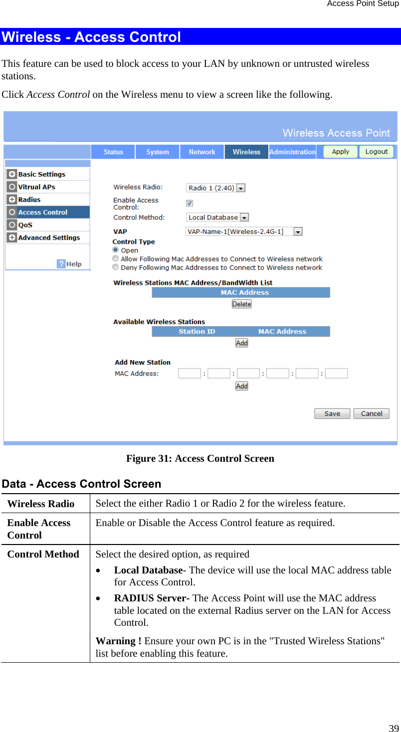 Access Point Setup 39 Wireless - Access Control This feature can be used to block access to your LAN by unknown or untrusted wireless stations. Click Access Control on the Wireless menu to view a screen like the following.  Figure 31: Access Control Screen Data - Access Control Screen Wireless Radio   Select the either Radio 1 or Radio 2 for the wireless feature. Enable Access Control  Enable or Disable the Access Control feature as required. Control Method  Select the desired option, as required  Local Database- The device will use the local MAC address table for Access Control.  RADIUS Server- The Access Point will use the MAC address table located on the external Radius server on the LAN for Access Control. Warning ! Ensure your own PC is in the &quot;Trusted Wireless Stations&quot; list before enabling this feature. 