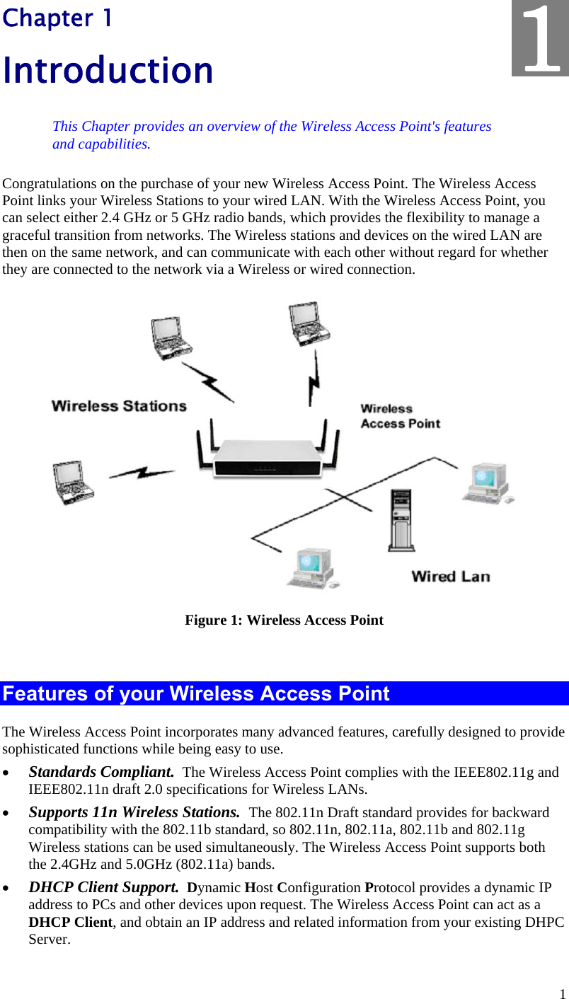  1 Chapter 1 Introduction This Chapter provides an overview of the Wireless Access Point&apos;s features and capabilities. Congratulations on the purchase of your new Wireless Access Point. The Wireless Access Point links your Wireless Stations to your wired LAN. With the Wireless Access Point, you can select either 2.4 GHz or 5 GHz radio bands, which provides the flexibility to manage a graceful transition from networks. The Wireless stations and devices on the wired LAN are then on the same network, and can communicate with each other without regard for whether they are connected to the network via a Wireless or wired connection.  Figure 1: Wireless Access Point  Features of your Wireless Access Point The Wireless Access Point incorporates many advanced features, carefully designed to provide sophisticated functions while being easy to use.  Standards Compliant.  The Wireless Access Point complies with the IEEE802.11g and IEEE802.11n draft 2.0 specifications for Wireless LANs.  Supports 11n Wireless Stations.  The 802.11n Draft standard provides for backward compatibility with the 802.11b standard, so 802.11n, 802.11a, 802.11b and 802.11g  Wireless stations can be used simultaneously. The Wireless Access Point supports both the 2.4GHz and 5.0GHz (802.11a) bands.  DHCP Client Support.  Dynamic Host Configuration Protocol provides a dynamic IP address to PCs and other devices upon request. The Wireless Access Point can act as a DHCP Client, and obtain an IP address and related information from your existing DHPC Server. 1
