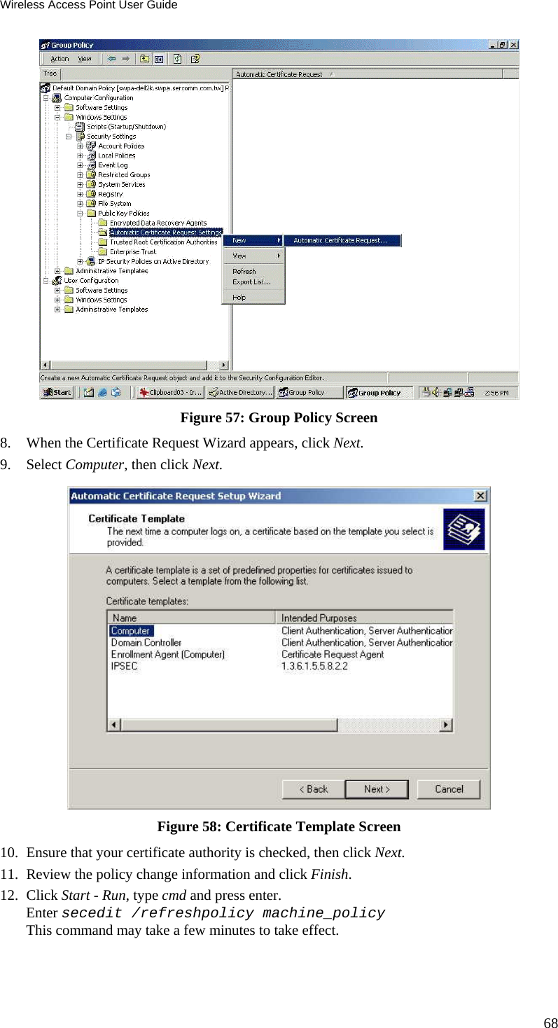 Wireless Access Point User Guide 68  Figure 57: Group Policy Screen 8. When the Certificate Request Wizard appears, click Next.  9. Select Computer, then click Next.  Figure 58: Certificate Template Screen 10. Ensure that your certificate authority is checked, then click Next.  11. Review the policy change information and click Finish.  12. Click Start - Run, type cmd and press enter.  Enter secedit /refreshpolicy machine_policy This command may take a few minutes to take effect.  