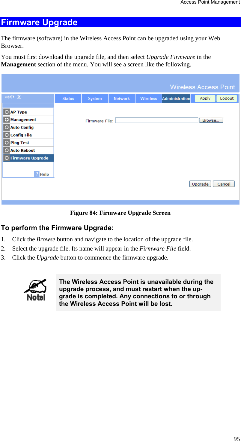 Access Point Management 95 Firmware Upgrade The firmware (software) in the Wireless Access Point can be upgraded using your Web Browser.  You must first download the upgrade file, and then select Upgrade Firmware in the  Management section of the menu. You will see a screen like the following.  Figure 84: Firmware Upgrade Screen To perform the Firmware Upgrade: 1. Click the Browse button and navigate to the location of the upgrade file. 2. Select the upgrade file. Its name will appear in the Firmware File field. 3. Click the Upgrade button to commence the firmware upgrade.   The Wireless Access Point is unavailable during the upgrade process, and must restart when the up-grade is completed. Any connections to or through the Wireless Access Point will be lost.   