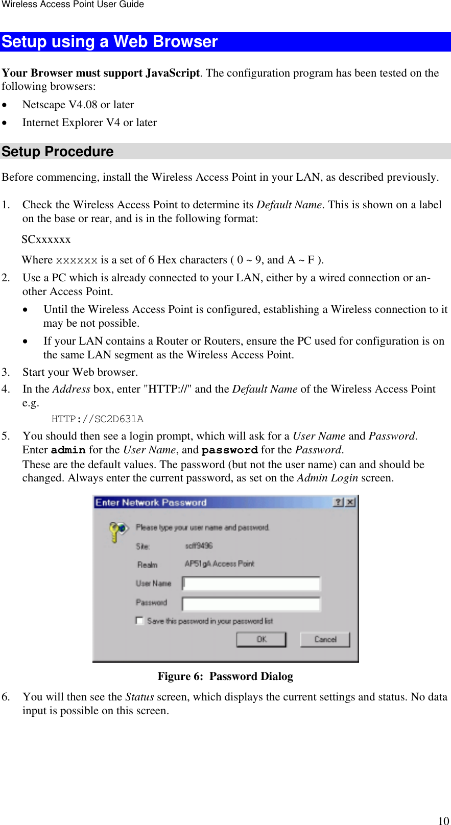 Wireless Access Point User Guide 10 Setup using a Web Browser Your Browser must support JavaScript. The configuration program has been tested on the following browsers: •  Netscape V4.08 or later •  Internet Explorer V4 or later Setup Procedure Before commencing, install the Wireless Access Point in your LAN, as described previously. 1.  Check the Wireless Access Point to determine its Default Name. This is shown on a label on the base or rear, and is in the following format: SCxxxxxx Where xxxxxx is a set of 6 Hex characters ( 0 ~ 9, and A ~ F ). 2.  Use a PC which is already connected to your LAN, either by a wired connection or an-other Access Point.  •  Until the Wireless Access Point is configured, establishing a Wireless connection to it may be not possible. •  If your LAN contains a Router or Routers, ensure the PC used for configuration is on the same LAN segment as the Wireless Access Point. 3.  Start your Web browser. 4. In the Address box, enter &quot;HTTP://&quot; and the Default Name of the Wireless Access Point  e.g. HTTP://SC2D631A 5.  You should then see a login prompt, which will ask for a User Name and Password.  Enter admin for the User Name, and password for the Password. These are the default values. The password (but not the user name) can and should be changed. Always enter the current password, as set on the Admin Login screen.  Figure 6:  Password Dialog 6.  You will then see the Status screen, which displays the current settings and status. No data input is possible on this screen. 