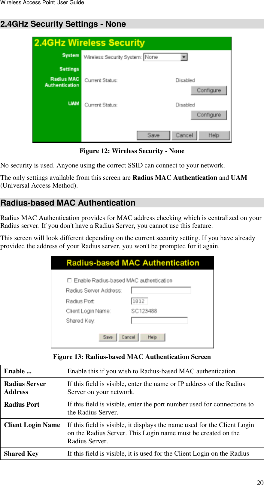 Wireless Access Point User Guide 20 2.4GHz Security Settings - None  Figure 12: Wireless Security - None No security is used. Anyone using the correct SSID can connect to your network. The only settings available from this screen are Radius MAC Authentication and UAM (Universal Access Method). Radius-based MAC Authentication Radius MAC Authentication provides for MAC address checking which is centralized on your Radius server. If you don&apos;t have a Radius Server, you cannot use this feature.  This screen will look different depending on the current security setting. If you have already provided the address of your Radius server, you won&apos;t be prompted for it again.  Figure 13: Radius-based MAC Authentication Screen Enable ...  Enable this if you wish to Radius-based MAC authentication. Radius Server Address  If this field is visible, enter the name or IP address of the Radius Server on your network. Radius Port  If this field is visible, enter the port number used for connections to the Radius Server. Client Login Name  If this field is visible, it displays the name used for the Client Login on the Radius Server. This Login name must be created on the Radius Server. Shared Key  If this field is visible, it is used for the Client Login on the Radius hk l hh l h di