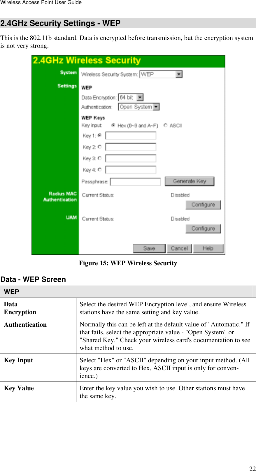 Wireless Access Point User Guide 22 2.4GHz Security Settings - WEP This is the 802.11b standard. Data is encrypted before transmission, but the encryption system is not very strong.  Figure 15: WEP Wireless Security Data - WEP Screen  WEP Data Encryption  Select the desired WEP Encryption level, and ensure Wireless stations have the same setting and key value. Authentication   Normally this can be left at the default value of &quot;Automatic.&quot; If that fails, select the appropriate value - &quot;Open System&quot; or &quot;Shared Key.&quot; Check your wireless card&apos;s documentation to see what method to use. Key Input  Select &quot;Hex&quot; or &quot;ASCII&quot; depending on your input method. (All keys are converted to Hex, ASCII input is only for conven-ience.) Key Value  Enter the key value you wish to use. Other stations must have the same key. 