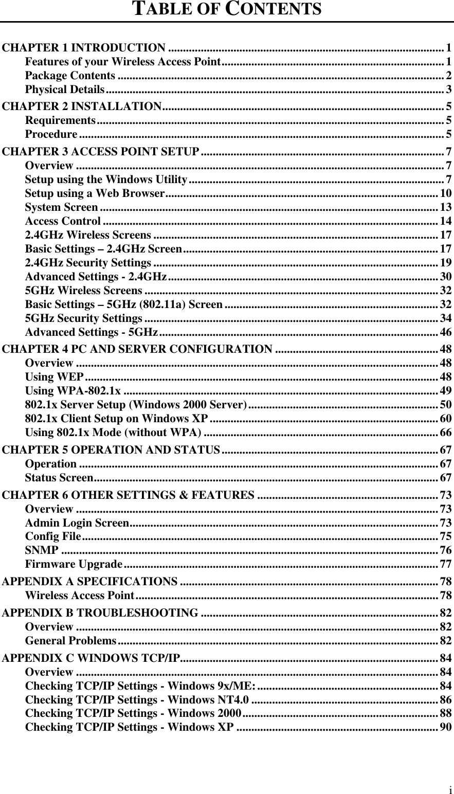   i TABLE OF CONTENTS CHAPTER 1 INTRODUCTION .............................................................................................1 Features of your Wireless Access Point...........................................................................1 Package Contents ..............................................................................................................2 Physical Details..................................................................................................................3 CHAPTER 2 INSTALLATION...............................................................................................5 Requirements.....................................................................................................................5 Procedure...........................................................................................................................5 CHAPTER 3 ACCESS POINT SETUP..................................................................................7 Overview ............................................................................................................................7 Setup using the Windows Utility......................................................................................7 Setup using a Web Browser............................................................................................10 System Screen..................................................................................................................13 Access Control .................................................................................................................14 2.4GHz Wireless Screens ................................................................................................17 Basic Settings – 2.4GHz Screen......................................................................................17 2.4GHz Security Settings................................................................................................19 Advanced Settings - 2.4GHz...........................................................................................30 5GHz Wireless Screens ...................................................................................................32 Basic Settings – 5GHz (802.11a) Screen........................................................................32 5GHz Security Settings ...................................................................................................34 Advanced Settings - 5GHz..............................................................................................46 CHAPTER 4 PC AND SERVER CONFIGURATION .......................................................48 Overview ..........................................................................................................................48 Using WEP.......................................................................................................................48 Using WPA-802.1x ..........................................................................................................49 802.1x Server Setup (Windows 2000 Server)................................................................50 802.1x Client Setup on Windows XP .............................................................................60 Using 802.1x Mode (without WPA) ...............................................................................66 CHAPTER 5 OPERATION AND STATUS.........................................................................67 Operation .........................................................................................................................67 Status Screen....................................................................................................................67 CHAPTER 6 OTHER SETTINGS &amp; FEATURES .............................................................73 Overview ..........................................................................................................................73 Admin Login Screen........................................................................................................73 Config File........................................................................................................................75 SNMP ...............................................................................................................................76 Firmware Upgrade..........................................................................................................77 APPENDIX A SPECIFICATIONS .......................................................................................78 Wireless Access Point......................................................................................................78 APPENDIX B TROUBLESHOOTING ................................................................................82 Overview ..........................................................................................................................82 General Problems............................................................................................................82 APPENDIX C WINDOWS TCP/IP.......................................................................................84 Overview ..........................................................................................................................84 Checking TCP/IP Settings - Windows 9x/ME:.............................................................84 Checking TCP/IP Settings - Windows NT4.0 ...............................................................86 Checking TCP/IP Settings - Windows 2000..................................................................88 Checking TCP/IP Settings - Windows XP ....................................................................90 