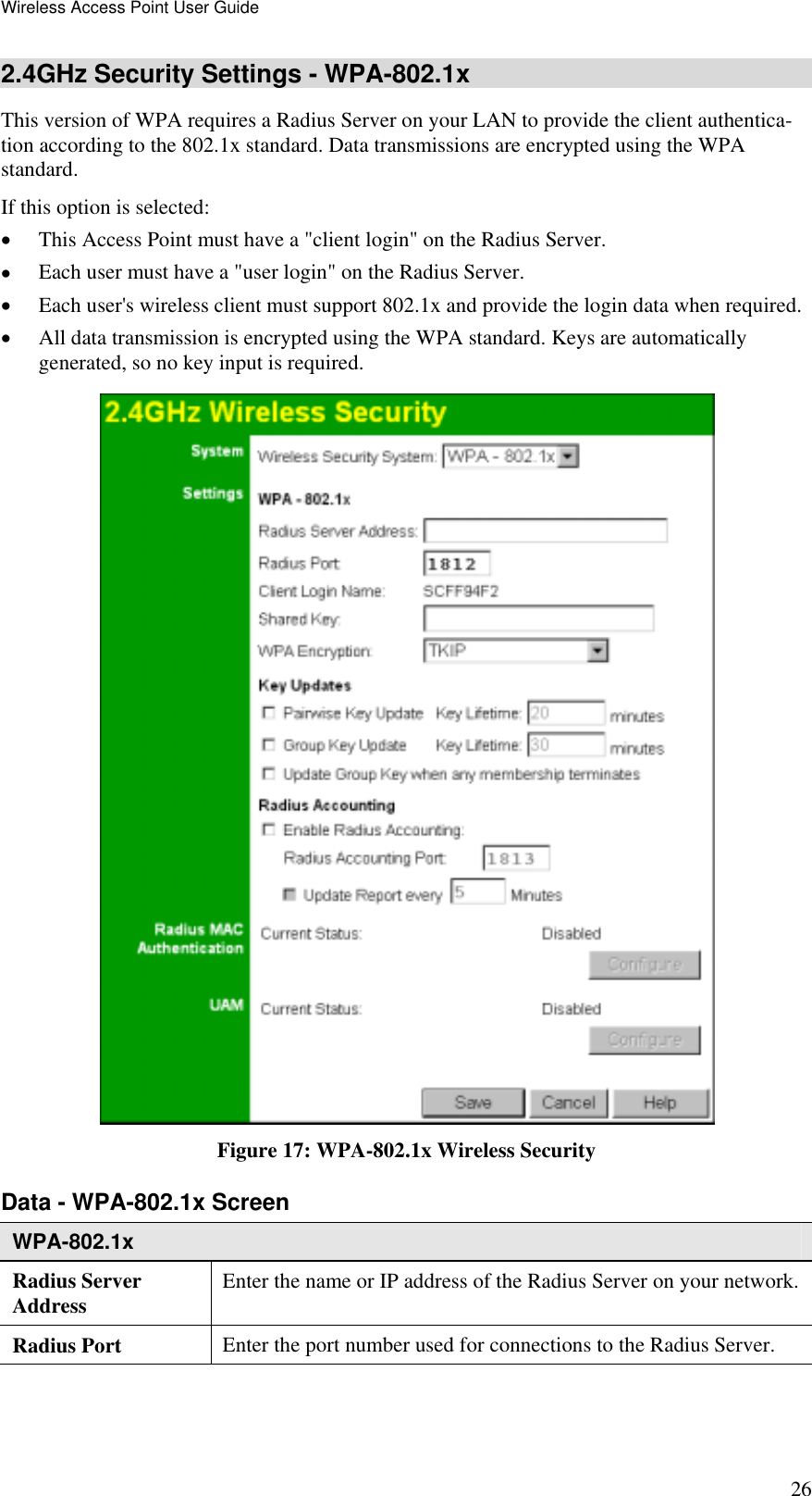 Wireless Access Point User Guide 26 2.4GHz Security Settings - WPA-802.1x This version of WPA requires a Radius Server on your LAN to provide the client authentica-tion according to the 802.1x standard. Data transmissions are encrypted using the WPA standard.  If this option is selected: •  This Access Point must have a &quot;client login&quot; on the Radius Server.  •  Each user must have a &quot;user login&quot; on the Radius Server.  •  Each user&apos;s wireless client must support 802.1x and provide the login data when required.  •  All data transmission is encrypted using the WPA standard. Keys are automatically generated, so no key input is required.  Figure 17: WPA-802.1x Wireless Security Data - WPA-802.1x Screen  WPA-802.1x Radius Server Address  Enter the name or IP address of the Radius Server on your network.Radius Port  Enter the port number used for connections to the Radius Server. 