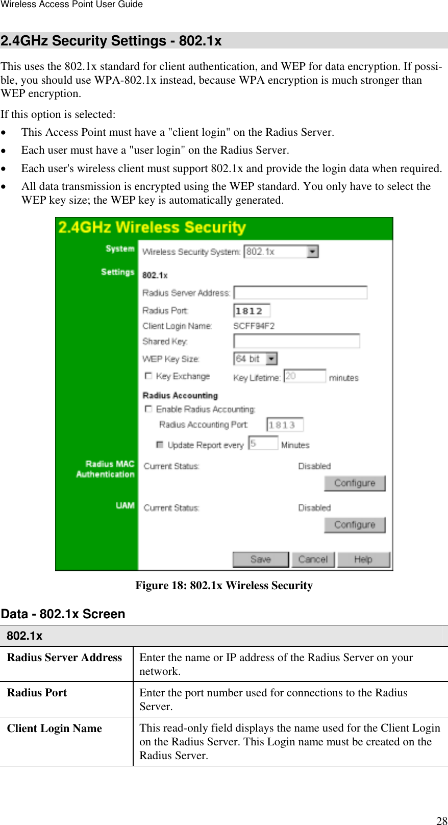 Wireless Access Point User Guide 28 2.4GHz Security Settings - 802.1x This uses the 802.1x standard for client authentication, and WEP for data encryption. If possi-ble, you should use WPA-802.1x instead, because WPA encryption is much stronger than WEP encryption.  If this option is selected: •  This Access Point must have a &quot;client login&quot; on the Radius Server.  •  Each user must have a &quot;user login&quot; on the Radius Server.  •  Each user&apos;s wireless client must support 802.1x and provide the login data when required.  •  All data transmission is encrypted using the WEP standard. You only have to select the WEP key size; the WEP key is automatically generated.  Figure 18: 802.1x Wireless Security Data - 802.1x Screen  802.1x Radius Server Address  Enter the name or IP address of the Radius Server on your network. Radius Port  Enter the port number used for connections to the Radius Server. Client Login Name  This read-only field displays the name used for the Client Login on the Radius Server. This Login name must be created on the Radius Server. 