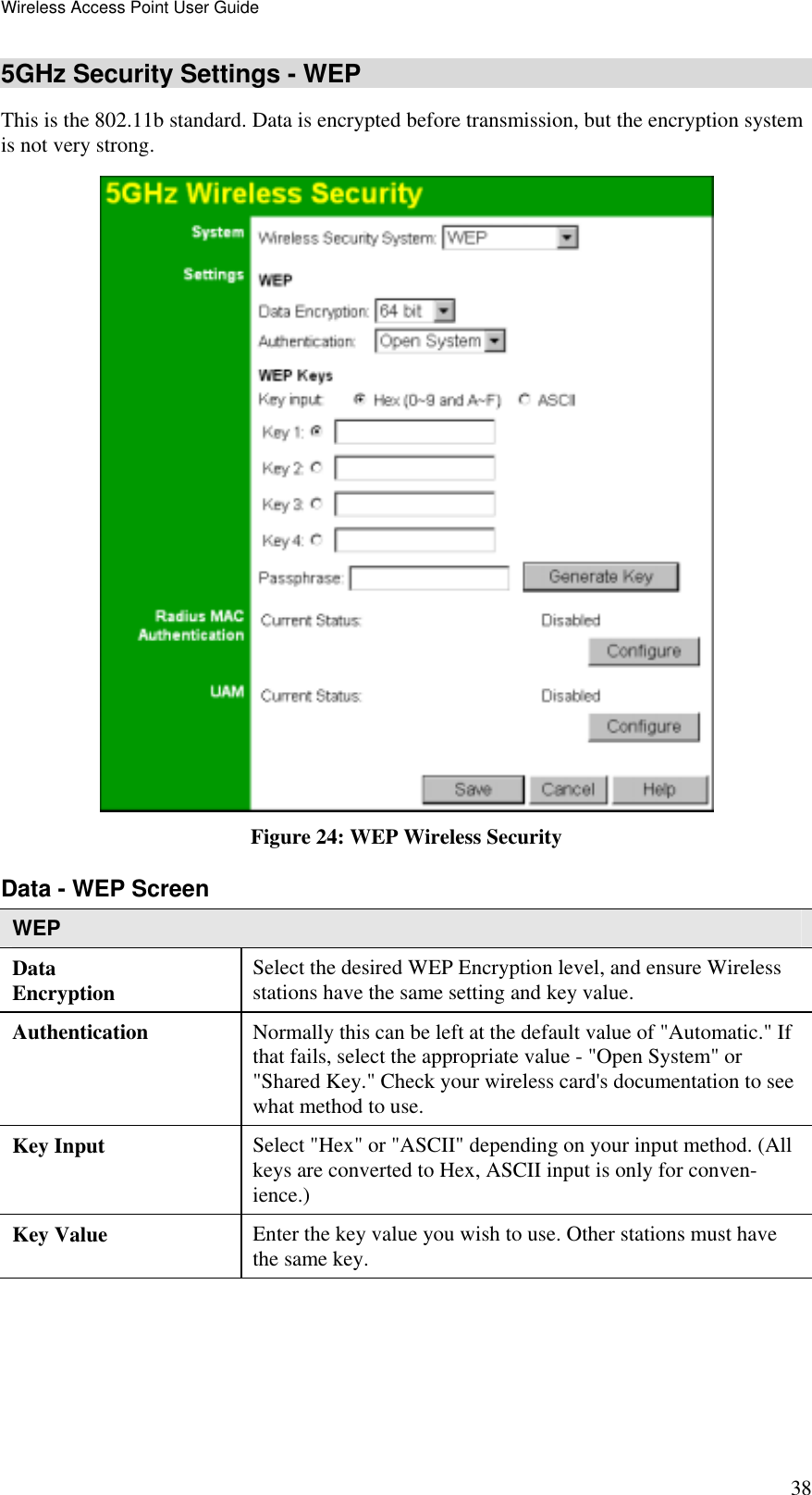 Wireless Access Point User Guide 38 5GHz Security Settings - WEP This is the 802.11b standard. Data is encrypted before transmission, but the encryption system is not very strong.  Figure 24: WEP Wireless Security Data - WEP Screen  WEP Data Encryption  Select the desired WEP Encryption level, and ensure Wireless stations have the same setting and key value. Authentication   Normally this can be left at the default value of &quot;Automatic.&quot; If that fails, select the appropriate value - &quot;Open System&quot; or &quot;Shared Key.&quot; Check your wireless card&apos;s documentation to see what method to use. Key Input  Select &quot;Hex&quot; or &quot;ASCII&quot; depending on your input method. (All keys are converted to Hex, ASCII input is only for conven-ience.) Key Value  Enter the key value you wish to use. Other stations must have the same key. 