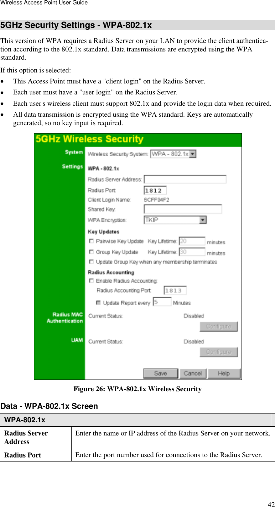 Wireless Access Point User Guide 42 5GHz Security Settings - WPA-802.1x This version of WPA requires a Radius Server on your LAN to provide the client authentica-tion according to the 802.1x standard. Data transmissions are encrypted using the WPA standard.  If this option is selected: •  This Access Point must have a &quot;client login&quot; on the Radius Server.  •  Each user must have a &quot;user login&quot; on the Radius Server.  •  Each user&apos;s wireless client must support 802.1x and provide the login data when required.  •  All data transmission is encrypted using the WPA standard. Keys are automatically generated, so no key input is required.  Figure 26: WPA-802.1x Wireless Security Data - WPA-802.1x Screen  WPA-802.1x Radius Server  Address  Enter the name or IP address of the Radius Server on your network.Radius Port  Enter the port number used for connections to the Radius Server. 