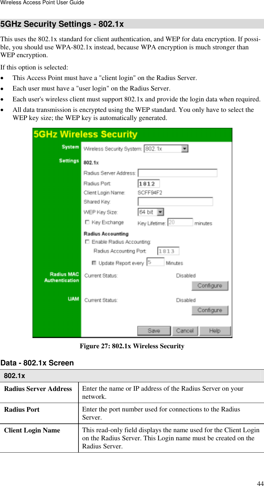 Wireless Access Point User Guide 44 5GHz Security Settings - 802.1x This uses the 802.1x standard for client authentication, and WEP for data encryption. If possi-ble, you should use WPA-802.1x instead, because WPA encryption is much stronger than WEP encryption.  If this option is selected: •  This Access Point must have a &quot;client login&quot; on the Radius Server.  •  Each user must have a &quot;user login&quot; on the Radius Server.  •  Each user&apos;s wireless client must support 802.1x and provide the login data when required.  •  All data transmission is encrypted using the WEP standard. You only have to select the WEP key size; the WEP key is automatically generated.  Figure 27: 802.1x Wireless Security Data - 802.1x Screen  802.1x Radius Server Address  Enter the name or IP address of the Radius Server on your network. Radius Port  Enter the port number used for connections to the Radius Server. Client Login Name  This read-only field displays the name used for the Client Login on the Radius Server. This Login name must be created on the Radius Server. 