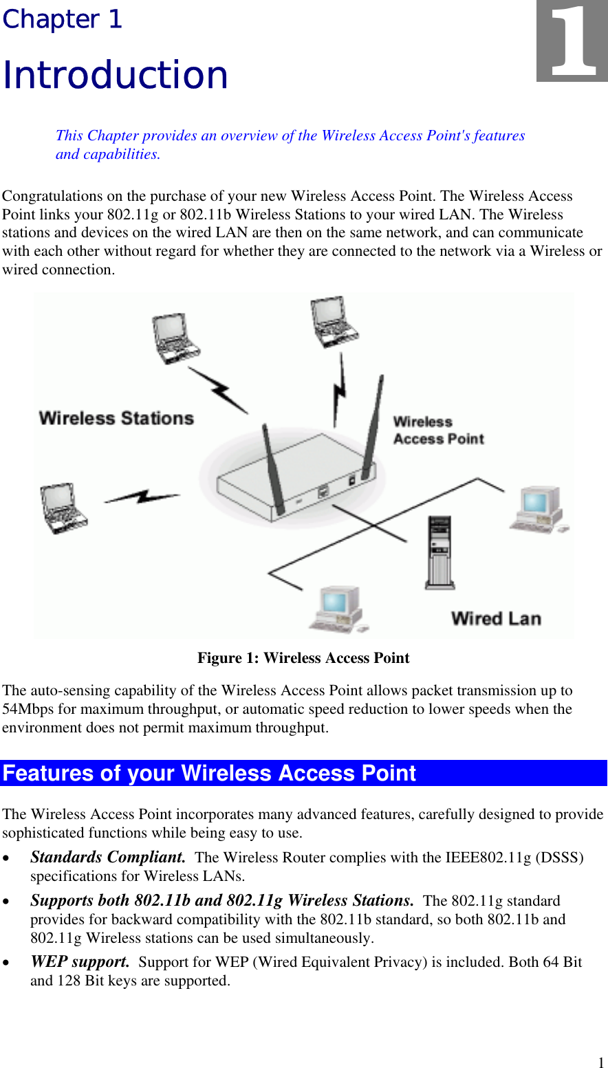   1 Chapter 1 Introduction This Chapter provides an overview of the Wireless Access Point&apos;s features and capabilities. Congratulations on the purchase of your new Wireless Access Point. The Wireless Access Point links your 802.11g or 802.11b Wireless Stations to your wired LAN. The Wireless stations and devices on the wired LAN are then on the same network, and can communicate with each other without regard for whether they are connected to the network via a Wireless or wired connection.  Figure 1: Wireless Access Point The auto-sensing capability of the Wireless Access Point allows packet transmission up to 54Mbps for maximum throughput, or automatic speed reduction to lower speeds when the environment does not permit maximum throughput. Features of your Wireless Access Point The Wireless Access Point incorporates many advanced features, carefully designed to provide sophisticated functions while being easy to use. •  Standards Compliant.  The Wireless Router complies with the IEEE802.11g (DSSS) specifications for Wireless LANs. •  Supports both 802.11b and 802.11g Wireless Stations.  The 802.11g standard provides for backward compatibility with the 802.11b standard, so both 802.11b and 802.11g Wireless stations can be used simultaneously. •  WEP support.  Support for WEP (Wired Equivalent Privacy) is included. Both 64 Bit and 128 Bit keys are supported. 1 