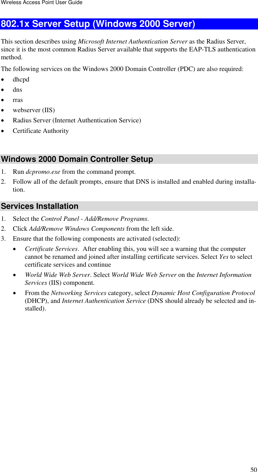 Wireless Access Point User Guide 50 802.1x Server Setup (Windows 2000 Server) This section describes using Microsoft Internet Authentication Server as the Radius Server, since it is the most common Radius Server available that supports the EAP-TLS authentication method.  The following services on the Windows 2000 Domain Controller (PDC) are also required: •  dhcpd  •  dns  •  rras •  webserver (IIS)  •  Radius Server (Internet Authentication Service)  •  Certificate Authority   Windows 2000 Domain Controller Setup 1. Run dcpromo.exe from the command prompt.  2.  Follow all of the default prompts, ensure that DNS is installed and enabled during installa-tion.  Services Installation 1. Select the Control Panel - Add/Remove Programs.  2. Click Add/Remove Windows Components from the left side.  3.  Ensure that the following components are activated (selected):  •  Certificate Services.  After enabling this, you will see a warning that the computer cannot be renamed and joined after installing certificate services. Select Yes to select certificate services and continue •  World Wide Web Server. Select World Wide Web Server on the Internet Information Services (IIS) component. •  From the Networking Services category, select Dynamic Host Configuration Protocol (DHCP), and Internet Authentication Service (DNS should already be selected and in-stalled). 