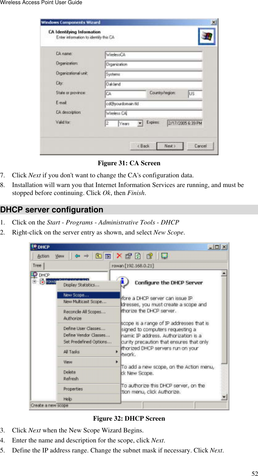 Wireless Access Point User Guide 52  Figure 31: CA Screen 7. Click Next if you don&apos;t want to change the CA&apos;s configuration data.  8.  Installation will warn you that Internet Information Services are running, and must be stopped before continuing. Click Ok, then Finish.  DHCP server configuration 1.  Click on the Start - Programs - Administrative Tools - DHCP  2.  Right-click on the server entry as shown, and select New Scope.   Figure 32: DHCP Screen 3. Click Next when the New Scope Wizard Begins.  4.  Enter the name and description for the scope, click Next.  5.  Define the IP address range. Change the subnet mask if necessary. Click Next.  