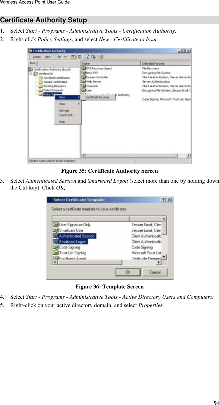 Wireless Access Point User Guide 54 Certificate Authority Setup 1. Select Start - Programs - Administrative Tools - Certification Authority.  2. Right-click Policy Settings, and select New - Certificate to Issue.   Figure 35: Certificate Authority Screen 3. Select Authenticated Session and Smartcard Logon (select more than one by holding down the Ctrl key). Click OK.  Figure 36: Template Screen 4. Select Start - Programs - Administrative Tools - Active Directory Users and Computers. 5.  Right-click on your active directory domain, and select Properties.  