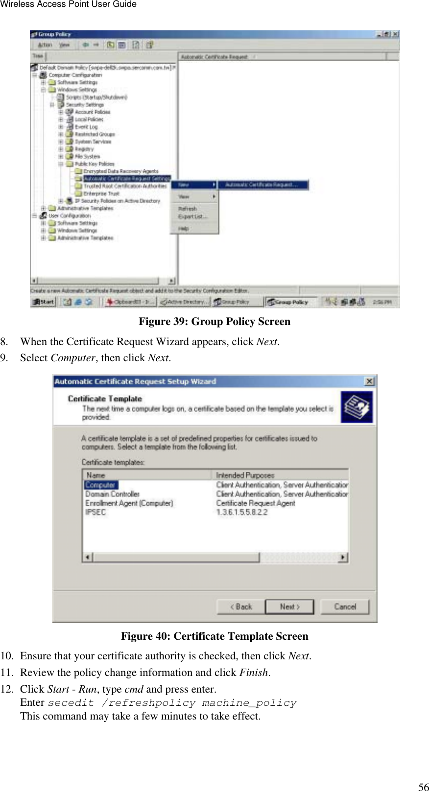 Wireless Access Point User Guide 56  Figure 39: Group Policy Screen 8.  When the Certificate Request Wizard appears, click Next.  9. Select Computer, then click Next.  Figure 40: Certificate Template Screen 10.  Ensure that your certificate authority is checked, then click Next.  11.  Review the policy change information and click Finish.  12. Click Start - Run, type cmd and press enter.  Enter secedit /refreshpolicy machine_policy This command may take a few minutes to take effect.  