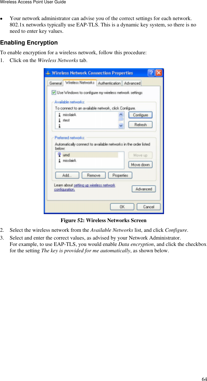 Wireless Access Point User Guide 64 •  Your network administrator can advise you of the correct settings for each network. 802.1x networks typically use EAP-TLS. This is a dynamic key system, so there is no need to enter key values. Enabling Encryption To enable encryption for a wireless network, follow this procedure: 1.  Click on the Wireless Networks tab.  Figure 52: Wireless Networks Screen 2.  Select the wireless network from the Available Networks list, and click Configure. 3.  Select and enter the correct values, as advised by your Network Administrator. For example, to use EAP-TLS, you would enable Data encryption, and click the checkbox for the setting The key is provided for me automatically, as shown below. 