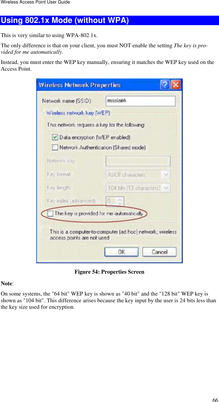 Wireless Access Point User Guide 66 Using 802.1x Mode (without WPA) This is very similar to using WPA-802.1x. The only difference is that on your client, you must NOT enable the setting The key is pro-vided for me automatically. Instead, you must enter the WEP key manually, ensuring it matches the WEP key used on the Access Point.  Figure 54: Properties Screen Note:  On some systems, the &quot;64 bit&quot; WEP key is shown as &quot;40 bit&quot; and the &quot;128 bit&quot; WEP key is shown as &quot;104 bit&quot;. This difference arises because the key input by the user is 24 bits less than the key size used for encryption.  