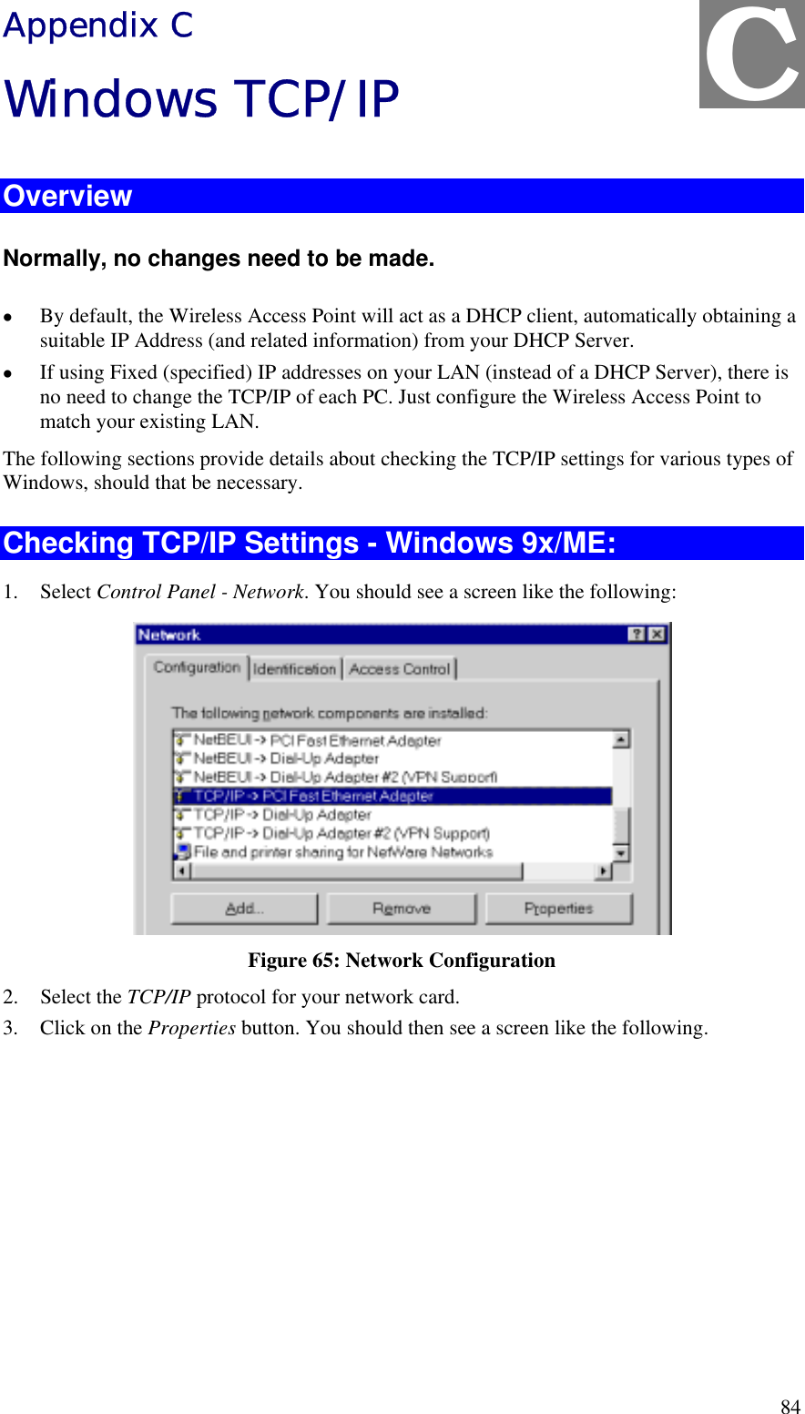  84 Appendix C Windows TCP/IP Overview Normally, no changes need to be made.  •  By default, the Wireless Access Point will act as a DHCP client, automatically obtaining a suitable IP Address (and related information) from your DHCP Server. •  If using Fixed (specified) IP addresses on your LAN (instead of a DHCP Server), there is no need to change the TCP/IP of each PC. Just configure the Wireless Access Point to match your existing LAN. The following sections provide details about checking the TCP/IP settings for various types of Windows, should that be necessary. Checking TCP/IP Settings - Windows 9x/ME: 1. Select Control Panel - Network. You should see a screen like the following:  Figure 65: Network Configuration 2. Select the TCP/IP protocol for your network card. 3.  Click on the Properties button. You should then see a screen like the following. C 