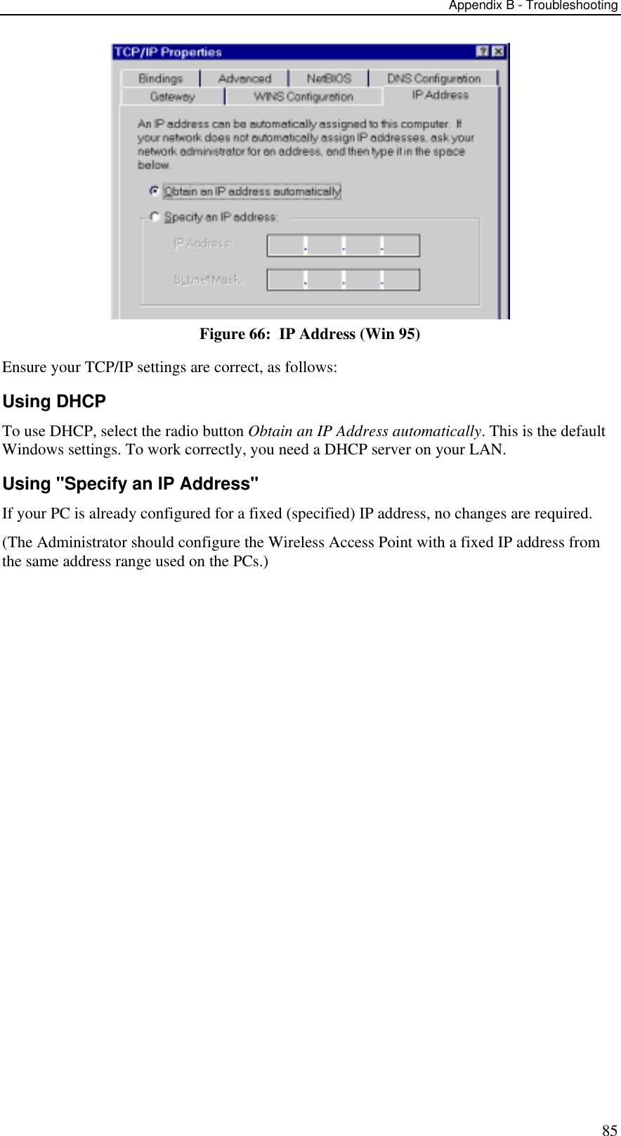 Appendix B - Troubleshooting 85  Figure 66:  IP Address (Win 95) Ensure your TCP/IP settings are correct, as follows: Using DHCP To use DHCP, select the radio button Obtain an IP Address automatically. This is the default Windows settings. To work correctly, you need a DHCP server on your LAN. Using &quot;Specify an IP Address&quot; If your PC is already configured for a fixed (specified) IP address, no changes are required. (The Administrator should configure the Wireless Access Point with a fixed IP address from the same address range used on the PCs.) 