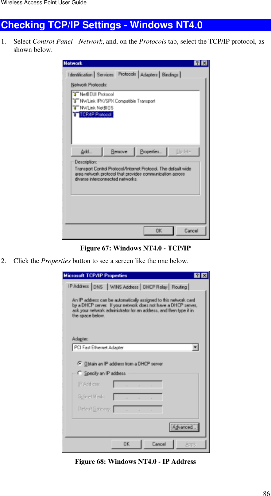 Wireless Access Point User Guide 86 Checking TCP/IP Settings - Windows NT4.0 1. Select Control Panel - Network, and, on the Protocols tab, select the TCP/IP protocol, as shown below.  Figure 67: Windows NT4.0 - TCP/IP 2. Click the Properties button to see a screen like the one below.  Figure 68: Windows NT4.0 - IP Address 