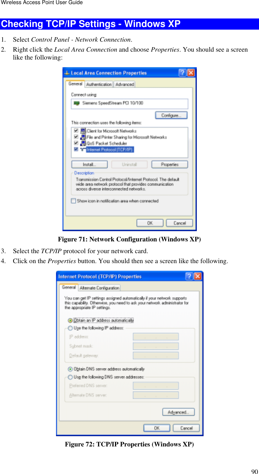 Wireless Access Point User Guide 90 Checking TCP/IP Settings - Windows XP 1. Select Control Panel - Network Connection. 2.  Right click the Local Area Connection and choose Properties. You should see a screen like the following:  Figure 71: Network Configuration (Windows XP) 3. Select the TCP/IP protocol for your network card. 4.  Click on the Properties button. You should then see a screen like the following.  Figure 72: TCP/IP Properties (Windows XP) 