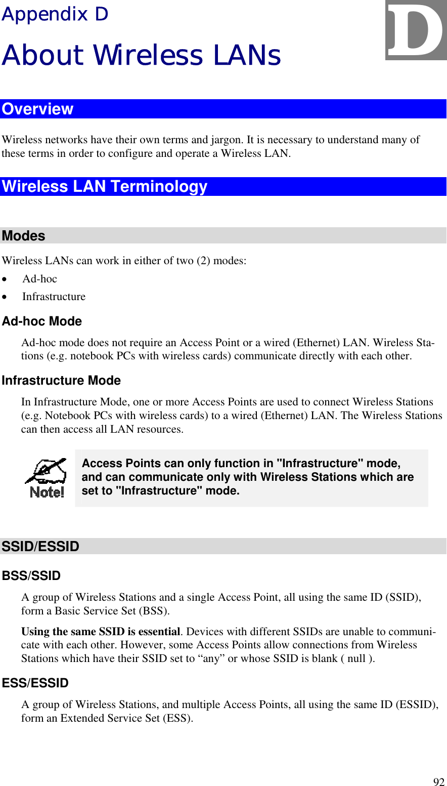  92 Appendix D About Wireless LANs Overview Wireless networks have their own terms and jargon. It is necessary to understand many of these terms in order to configure and operate a Wireless LAN. Wireless LAN Terminology  Modes Wireless LANs can work in either of two (2) modes: •  Ad-hoc •  Infrastructure Ad-hoc Mode Ad-hoc mode does not require an Access Point or a wired (Ethernet) LAN. Wireless Sta-tions (e.g. notebook PCs with wireless cards) communicate directly with each other. Infrastructure Mode In Infrastructure Mode, one or more Access Points are used to connect Wireless Stations (e.g. Notebook PCs with wireless cards) to a wired (Ethernet) LAN. The Wireless Stations can then access all LAN resources.  Access Points can only function in &quot;Infrastructure&quot; mode, and can communicate only with Wireless Stations which are set to &quot;Infrastructure&quot; mode.  SSID/ESSID BSS/SSID A group of Wireless Stations and a single Access Point, all using the same ID (SSID), form a Basic Service Set (BSS). Using the same SSID is essential. Devices with different SSIDs are unable to communi-cate with each other. However, some Access Points allow connections from Wireless Stations which have their SSID set to “any” or whose SSID is blank ( null ). ESS/ESSID A group of Wireless Stations, and multiple Access Points, all using the same ID (ESSID), form an Extended Service Set (ESS). D 