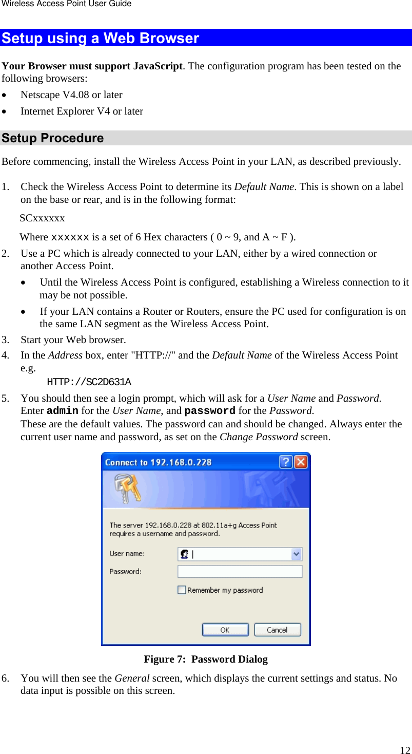 Wireless Access Point User Guide 12 Setup using a Web Browser Your Browser must support JavaScript. The configuration program has been tested on the following browsers: • Netscape V4.08 or later • Internet Explorer V4 or later Setup Procedure Before commencing, install the Wireless Access Point in your LAN, as described previously. 1. Check the Wireless Access Point to determine its Default Name. This is shown on a label on the base or rear, and is in the following format: SCxxxxxx Where xxxxxx is a set of 6 Hex characters ( 0 ~ 9, and A ~ F ). 2. Use a PC which is already connected to your LAN, either by a wired connection or another Access Point.  • Until the Wireless Access Point is configured, establishing a Wireless connection to it may be not possible. • If your LAN contains a Router or Routers, ensure the PC used for configuration is on the same LAN segment as the Wireless Access Point. 3. Start your Web browser. 4. In the Address box, enter &quot;HTTP://&quot; and the Default Name of the Wireless Access Point  e.g. HTTP://SC2D631A 5. You should then see a login prompt, which will ask for a User Name and Password.  Enter admin for the User Name, and password for the Password. These are the default values. The password can and should be changed. Always enter the current user name and password, as set on the Change Password screen.  Figure 7:  Password Dialog 6. You will then see the General screen, which displays the current settings and status. No data input is possible on this screen. 
