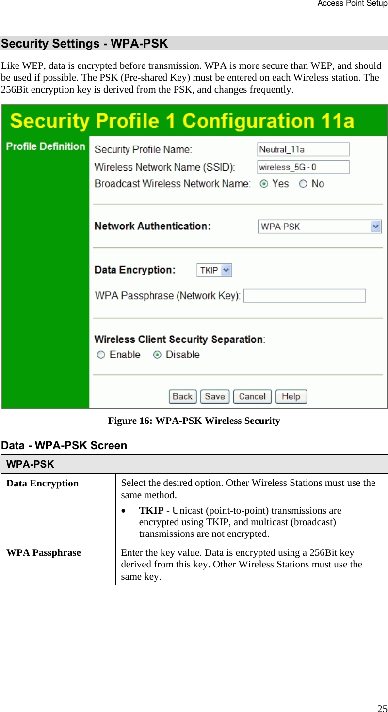Access Point Setup 25 Security Settings - WPA-PSK Like WEP, data is encrypted before transmission. WPA is more secure than WEP, and should be used if possible. The PSK (Pre-shared Key) must be entered on each Wireless station. The 256Bit encryption key is derived from the PSK, and changes frequently.  Figure 16: WPA-PSK Wireless Security Data - WPA-PSK Screen  WPA-PSK Data Encryption  Select the desired option. Other Wireless Stations must use the same method. • TKIP - Unicast (point-to-point) transmissions are encrypted using TKIP, and multicast (broadcast) transmissions are not encrypted.  WPA Passphrase  Enter the key value. Data is encrypted using a 256Bit key derived from this key. Other Wireless Stations must use the same key. 