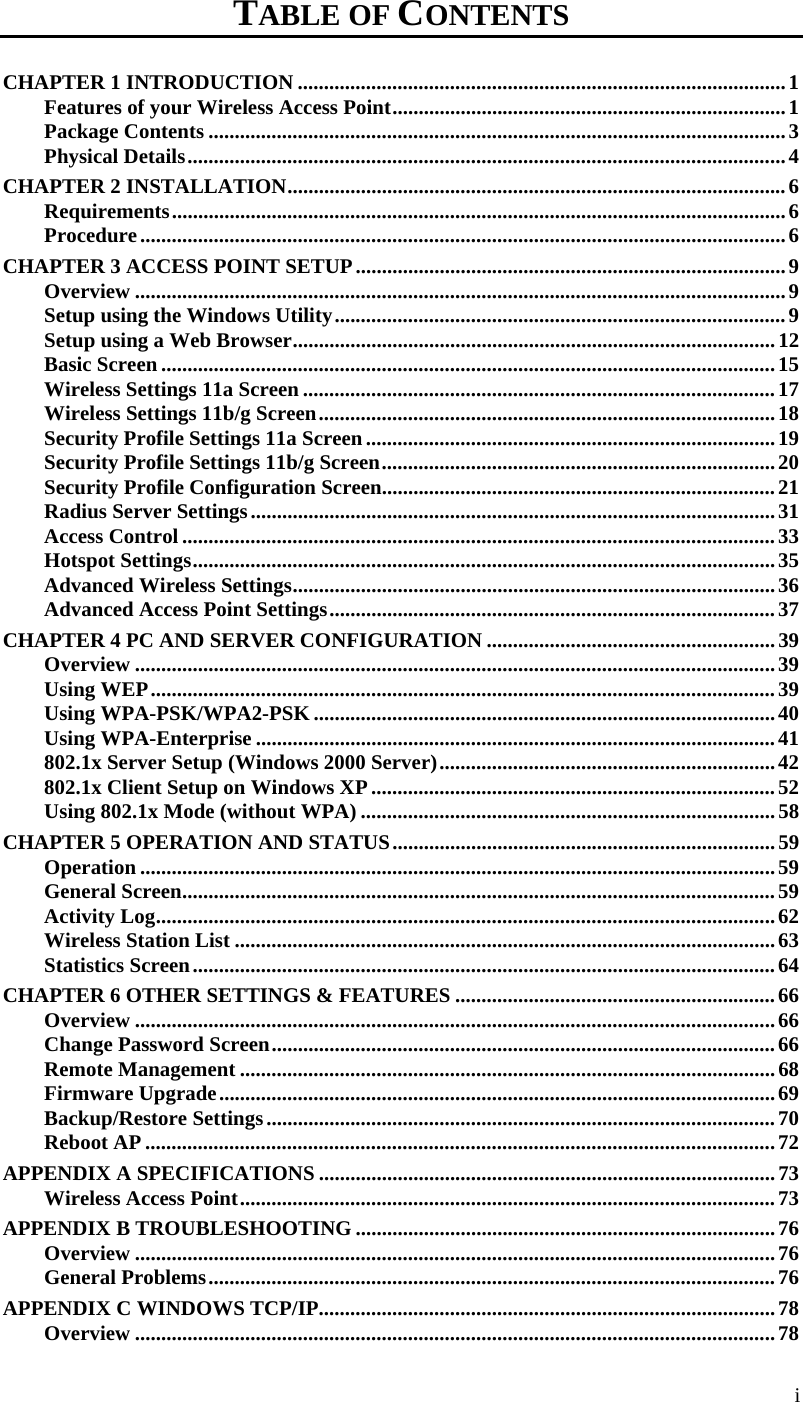   i TABLE OF CONTENTS CHAPTER 1 INTRODUCTION .............................................................................................1 Features of your Wireless Access Point...........................................................................1 Package Contents ..............................................................................................................3 Physical Details..................................................................................................................4 CHAPTER 2 INSTALLATION...............................................................................................6 Requirements.....................................................................................................................6 Procedure...........................................................................................................................6 CHAPTER 3 ACCESS POINT SETUP..................................................................................9 Overview ............................................................................................................................9 Setup using the Windows Utility......................................................................................9 Setup using a Web Browser............................................................................................12 Basic Screen .....................................................................................................................15 Wireless Settings 11a Screen ..........................................................................................17 Wireless Settings 11b/g Screen.......................................................................................18 Security Profile Settings 11a Screen..............................................................................19 Security Profile Settings 11b/g Screen...........................................................................20 Security Profile Configuration Screen...........................................................................21 Radius Server Settings....................................................................................................31 Access Control .................................................................................................................33 Hotspot Settings...............................................................................................................35 Advanced Wireless Settings............................................................................................36 Advanced Access Point Settings.....................................................................................37 CHAPTER 4 PC AND SERVER CONFIGURATION .......................................................39 Overview ..........................................................................................................................39 Using WEP.......................................................................................................................39 Using WPA-PSK/WPA2-PSK ........................................................................................40 Using WPA-Enterprise ...................................................................................................41 802.1x Server Setup (Windows 2000 Server)................................................................42 802.1x Client Setup on Windows XP .............................................................................52 Using 802.1x Mode (without WPA) ...............................................................................58 CHAPTER 5 OPERATION AND STATUS.........................................................................59 Operation .........................................................................................................................59 General Screen.................................................................................................................59 Activity Log......................................................................................................................62 Wireless Station List .......................................................................................................63 Statistics Screen...............................................................................................................64 CHAPTER 6 OTHER SETTINGS &amp; FEATURES .............................................................66 Overview ..........................................................................................................................66 Change Password Screen................................................................................................66 Remote Management ......................................................................................................68 Firmware Upgrade..........................................................................................................69 Backup/Restore Settings.................................................................................................70 Reboot AP ........................................................................................................................72 APPENDIX A SPECIFICATIONS .......................................................................................73 Wireless Access Point......................................................................................................73 APPENDIX B TROUBLESHOOTING ................................................................................76 Overview ..........................................................................................................................76 General Problems............................................................................................................76 APPENDIX C WINDOWS TCP/IP.......................................................................................78 Overview ..........................................................................................................................78 