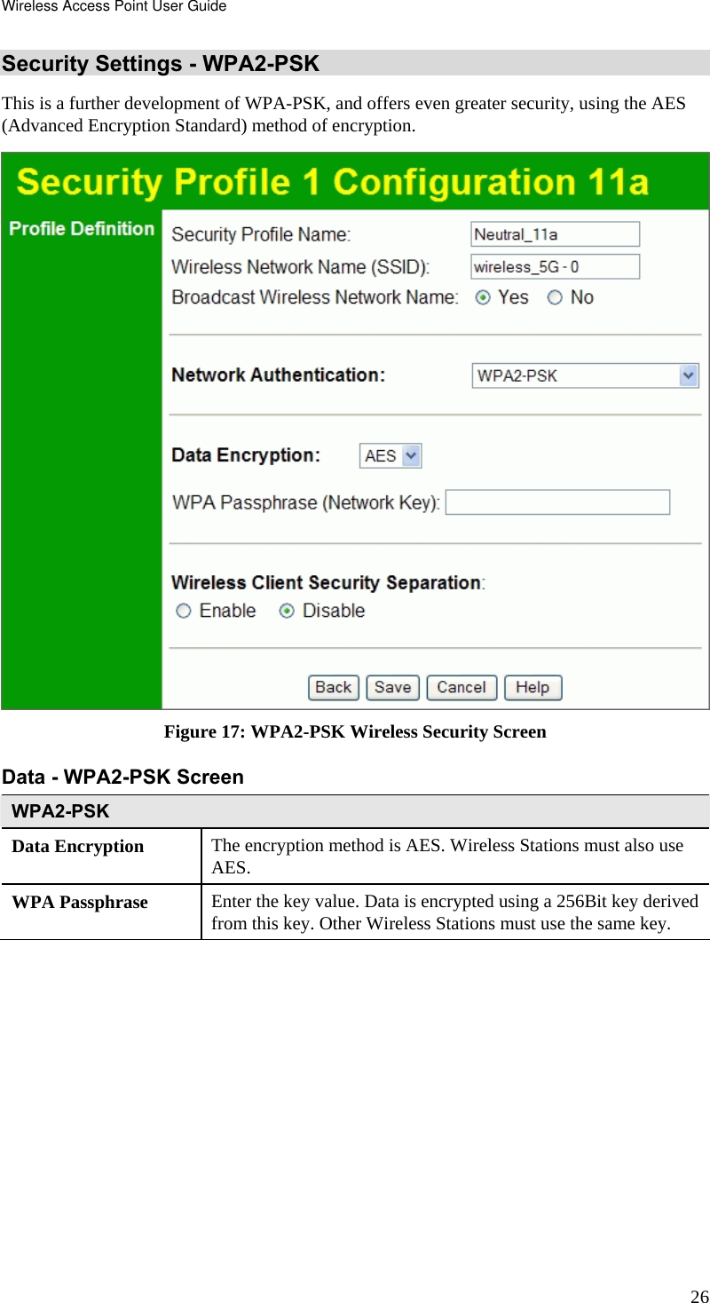 Wireless Access Point User Guide 26 Security Settings - WPA2-PSK This is a further development of WPA-PSK, and offers even greater security, using the AES (Advanced Encryption Standard) method of encryption.  Figure 17: WPA2-PSK Wireless Security Screen Data - WPA2-PSK Screen  WPA2-PSK Data Encryption  The encryption method is AES. Wireless Stations must also use AES. WPA Passphrase  Enter the key value. Data is encrypted using a 256Bit key derived from this key. Other Wireless Stations must use the same key. 