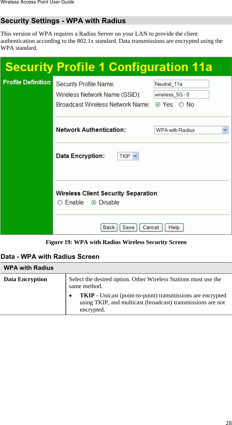 Wireless Access Point User Guide 28 Security Settings - WPA with Radius This version of WPA requires a Radius Server on your LAN to provide the client authentication according to the 802.1x standard. Data transmissions are encrypted using the WPA standard.  Figure 19: WPA with Radius Wireless Security Screen Data - WPA with Radius Screen  WPA with Radius Data Encryption  Select the desired option. Other Wireless Stations must use the same method. • TKIP - Unicast (point-to-point) transmissions are encrypted using TKIP, and multicast (broadcast) transmissions are not encrypted.   