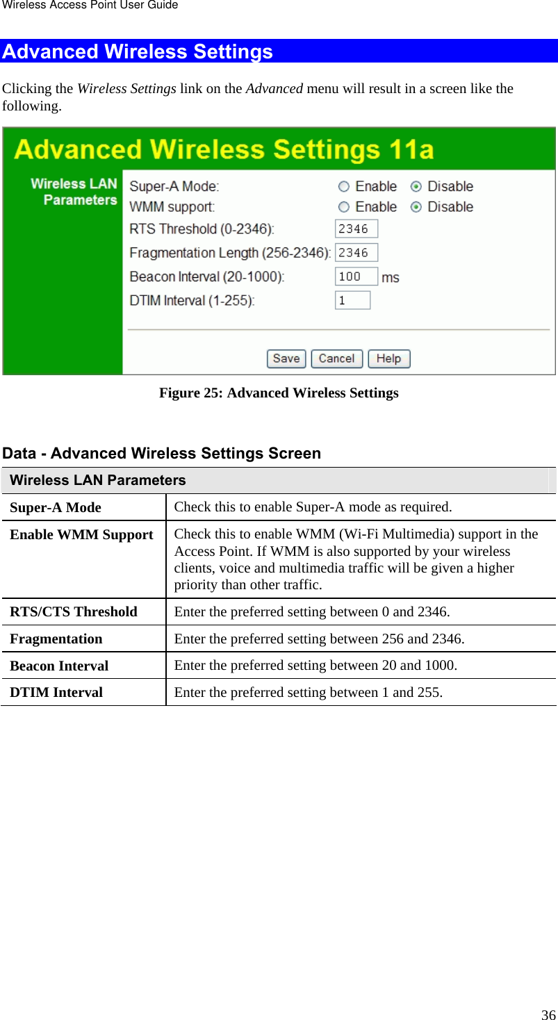 Wireless Access Point User Guide 36 Advanced Wireless Settings Clicking the Wireless Settings link on the Advanced menu will result in a screen like the following.  Figure 25: Advanced Wireless Settings   Data - Advanced Wireless Settings Screen  Wireless LAN Parameters Super-A Mode  Check this to enable Super-A mode as required. Enable WMM Support  Check this to enable WMM (Wi-Fi Multimedia) support in the Access Point. If WMM is also supported by your wireless clients, voice and multimedia traffic will be given a higher priority than other traffic. RTS/CTS Threshold  Enter the preferred setting between 0 and 2346. Fragmentation  Enter the preferred setting between 256 and 2346. Beacon Interval  Enter the preferred setting between 20 and 1000. DTIM Interval  Enter the preferred setting between 1 and 255.  