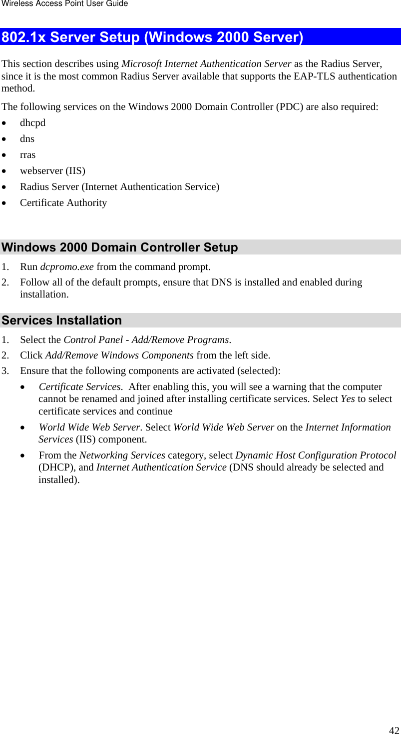 Wireless Access Point User Guide 42 802.1x Server Setup (Windows 2000 Server) This section describes using Microsoft Internet Authentication Server as the Radius Server, since it is the most common Radius Server available that supports the EAP-TLS authentication method.  The following services on the Windows 2000 Domain Controller (PDC) are also required: • dhcpd  • dns  • rras • webserver (IIS)  • Radius Server (Internet Authentication Service)  • Certificate Authority   Windows 2000 Domain Controller Setup 1. Run dcpromo.exe from the command prompt.  2. Follow all of the default prompts, ensure that DNS is installed and enabled during installation.  Services Installation 1. Select the Control Panel - Add/Remove Programs.  2. Click Add/Remove Windows Components from the left side.  3. Ensure that the following components are activated (selected):  • Certificate Services.  After enabling this, you will see a warning that the computer cannot be renamed and joined after installing certificate services. Select Yes to select certificate services and continue • World Wide Web Server. Select World Wide Web Server on the Internet Information Services (IIS) component. • From the Networking Services category, select Dynamic Host Configuration Protocol (DHCP), and Internet Authentication Service (DNS should already be selected and installed). 