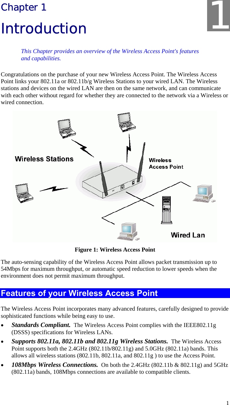   1 Chapter 1 Introduction This Chapter provides an overview of the Wireless Access Point&apos;s features and capabilities. Congratulations on the purchase of your new Wireless Access Point. The Wireless Access Point links your 802.11a or 802.11b/g Wireless Stations to your wired LAN. The Wireless stations and devices on the wired LAN are then on the same network, and can communicate with each other without regard for whether they are connected to the network via a Wireless or wired connection.  Figure 1: Wireless Access Point The auto-sensing capability of the Wireless Access Point allows packet transmission up to 54Mbps for maximum throughput, or automatic speed reduction to lower speeds when the environment does not permit maximum throughput. Features of your Wireless Access Point The Wireless Access Point incorporates many advanced features, carefully designed to provide sophisticated functions while being easy to use. • Standards Compliant.  The Wireless Access Point complies with the IEEE802.11g (DSSS) specifications for Wireless LANs. • Supports 802.11a, 802.11b and 802.11g Wireless Stations.  The Wireless Access Point supports both the 2.4GHz (802.11b/802.11g) and 5.0GHz (802.11a) bands. This allows all wireless stations (802.11b, 802.11a, and 802.11g ) to use the Access Point. • 108Mbps Wireless Connections.  On both the 2.4GHz (802.11b &amp; 802.11g) and 5GHz (802.11a) bands, 108Mbps connections are available to compatible clients. 1 