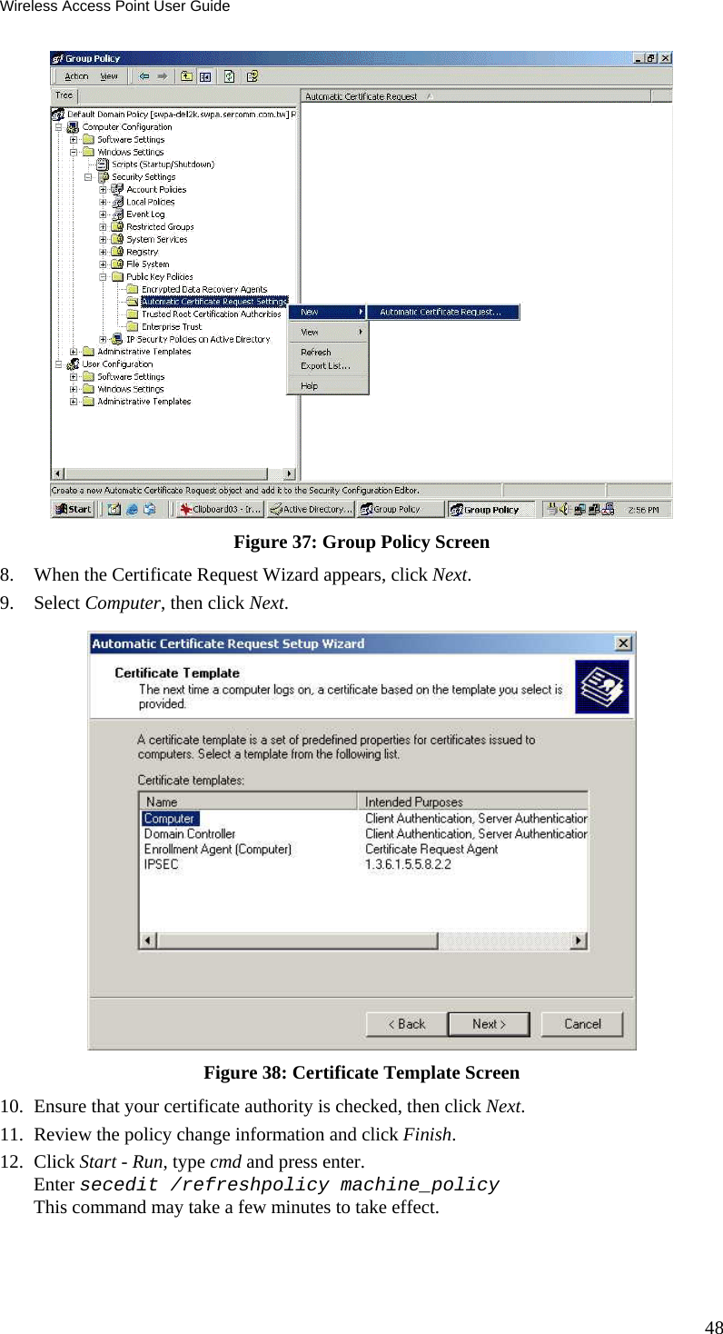 Wireless Access Point User Guide 48  Figure 37: Group Policy Screen 8. When the Certificate Request Wizard appears, click Next.  9. Select Computer, then click Next.  Figure 38: Certificate Template Screen 10. Ensure that your certificate authority is checked, then click Next.  11. Review the policy change information and click Finish.  12. Click Start - Run, type cmd and press enter.  Enter secedit /refreshpolicy machine_policy This command may take a few minutes to take effect.  
