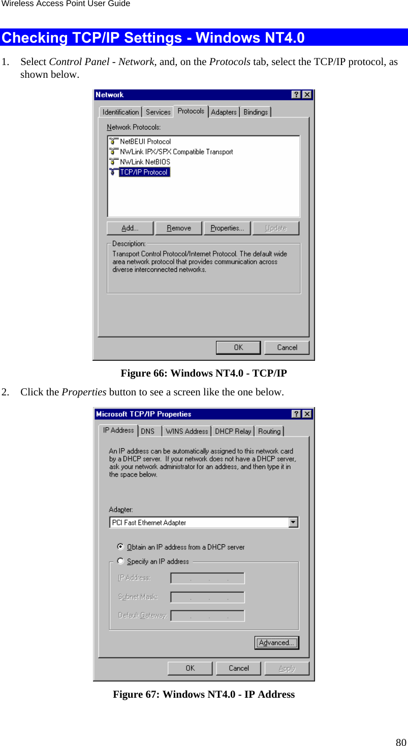 Wireless Access Point User Guide 80 Checking TCP/IP Settings - Windows NT4.0 1. Select Control Panel - Network, and, on the Protocols tab, select the TCP/IP protocol, as shown below.  Figure 66: Windows NT4.0 - TCP/IP 2. Click the Properties button to see a screen like the one below.  Figure 67: Windows NT4.0 - IP Address 