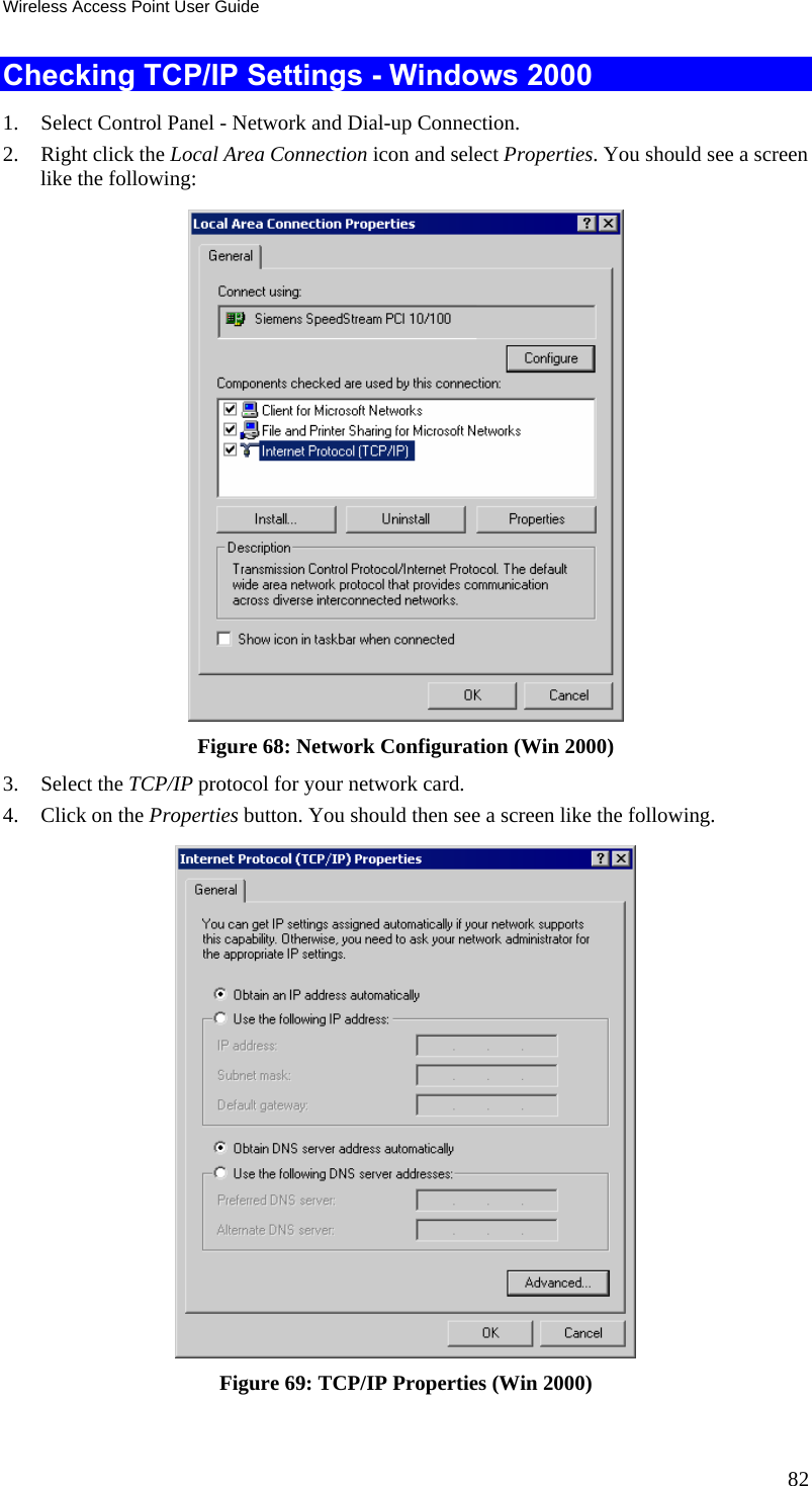 Wireless Access Point User Guide 82 Checking TCP/IP Settings - Windows 2000 1. Select Control Panel - Network and Dial-up Connection. 2. Right click the Local Area Connection icon and select Properties. You should see a screen like the following:  Figure 68: Network Configuration (Win 2000) 3. Select the TCP/IP protocol for your network card. 4. Click on the Properties button. You should then see a screen like the following.  Figure 69: TCP/IP Properties (Win 2000) 
