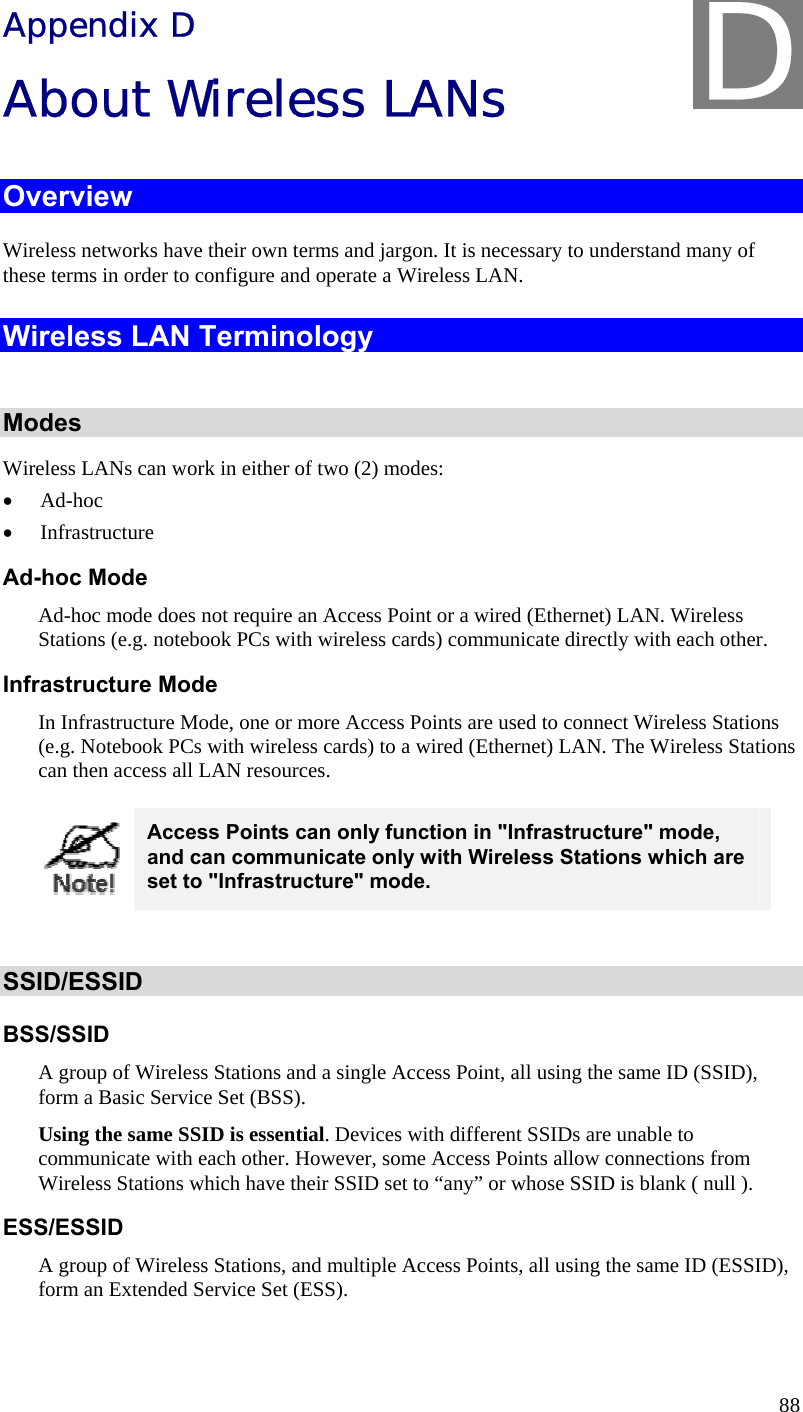  88 Appendix D About Wireless LANs Overview Wireless networks have their own terms and jargon. It is necessary to understand many of these terms in order to configure and operate a Wireless LAN. Wireless LAN Terminology  Modes Wireless LANs can work in either of two (2) modes: • Ad-hoc • Infrastructure Ad-hoc Mode Ad-hoc mode does not require an Access Point or a wired (Ethernet) LAN. Wireless Stations (e.g. notebook PCs with wireless cards) communicate directly with each other. Infrastructure Mode In Infrastructure Mode, one or more Access Points are used to connect Wireless Stations (e.g. Notebook PCs with wireless cards) to a wired (Ethernet) LAN. The Wireless Stations can then access all LAN resources.  Access Points can only function in &quot;Infrastructure&quot; mode, and can communicate only with Wireless Stations which are set to &quot;Infrastructure&quot; mode.  SSID/ESSID BSS/SSID A group of Wireless Stations and a single Access Point, all using the same ID (SSID), form a Basic Service Set (BSS). Using the same SSID is essential. Devices with different SSIDs are unable to communicate with each other. However, some Access Points allow connections from Wireless Stations which have their SSID set to “any” or whose SSID is blank ( null ). ESS/ESSID A group of Wireless Stations, and multiple Access Points, all using the same ID (ESSID), form an Extended Service Set (ESS). D 