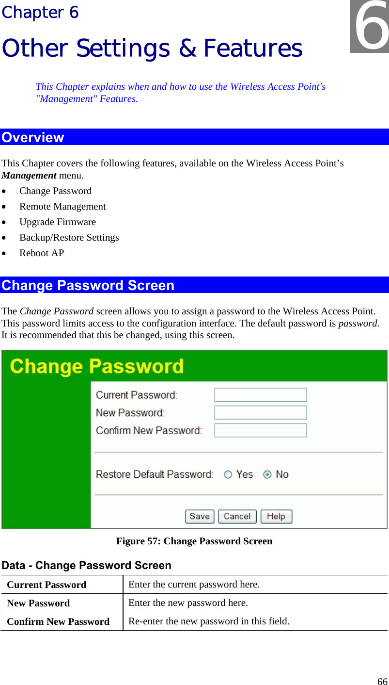  66 Chapter 6 Other Settings &amp; Features This Chapter explains when and how to use the Wireless Access Point&apos;s &quot;Management&quot; Features. Overview This Chapter covers the following features, available on the Wireless Access Point’s Management menu. • Change Password • Remote Management • Upgrade Firmware • Backup/Restore Settings • Reboot AP  Change Password Screen The Change Password screen allows you to assign a password to the Wireless Access Point. This password limits access to the configuration interface. The default password is password. It is recommended that this be changed, using this screen.  Figure 57: Change Password Screen Data - Change Password Screen Current Password  Enter the current password here. New Password  Enter the new password here. Confirm New Password  Re-enter the new password in this field. 6 