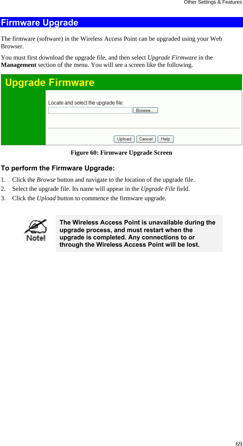Other Settings &amp; Features 69 Firmware Upgrade The firmware (software) in the Wireless Access Point can be upgraded using your Web Browser.  You must first download the upgrade file, and then select Upgrade Firmware in the Management section of the menu. You will see a screen like the following.  Figure 60: Firmware Upgrade Screen To perform the Firmware Upgrade: 1. Click the Browse button and navigate to the location of the upgrade file. 2. Select the upgrade file. Its name will appear in the Upgrade File field. 3. Click the Upload button to commence the firmware upgrade.   The Wireless Access Point is unavailable during the upgrade process, and must restart when the upgrade is completed. Any connections to or through the Wireless Access Point will be lost.   