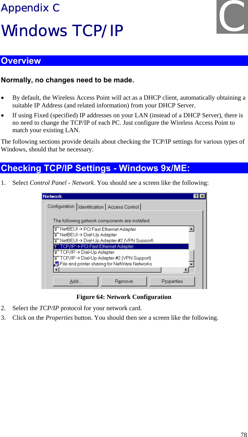  78 Appendix C Windows TCP/IP Overview Normally, no changes need to be made.  • By default, the Wireless Access Point will act as a DHCP client, automatically obtaining a suitable IP Address (and related information) from your DHCP Server. • If using Fixed (specified) IP addresses on your LAN (instead of a DHCP Server), there is no need to change the TCP/IP of each PC. Just configure the Wireless Access Point to match your existing LAN. The following sections provide details about checking the TCP/IP settings for various types of Windows, should that be necessary. Checking TCP/IP Settings - Windows 9x/ME: 1. Select Control Panel - Network. You should see a screen like the following:  Figure 64: Network Configuration 2. Select the TCP/IP protocol for your network card. 3. Click on the Properties button. You should then see a screen like the following. C 