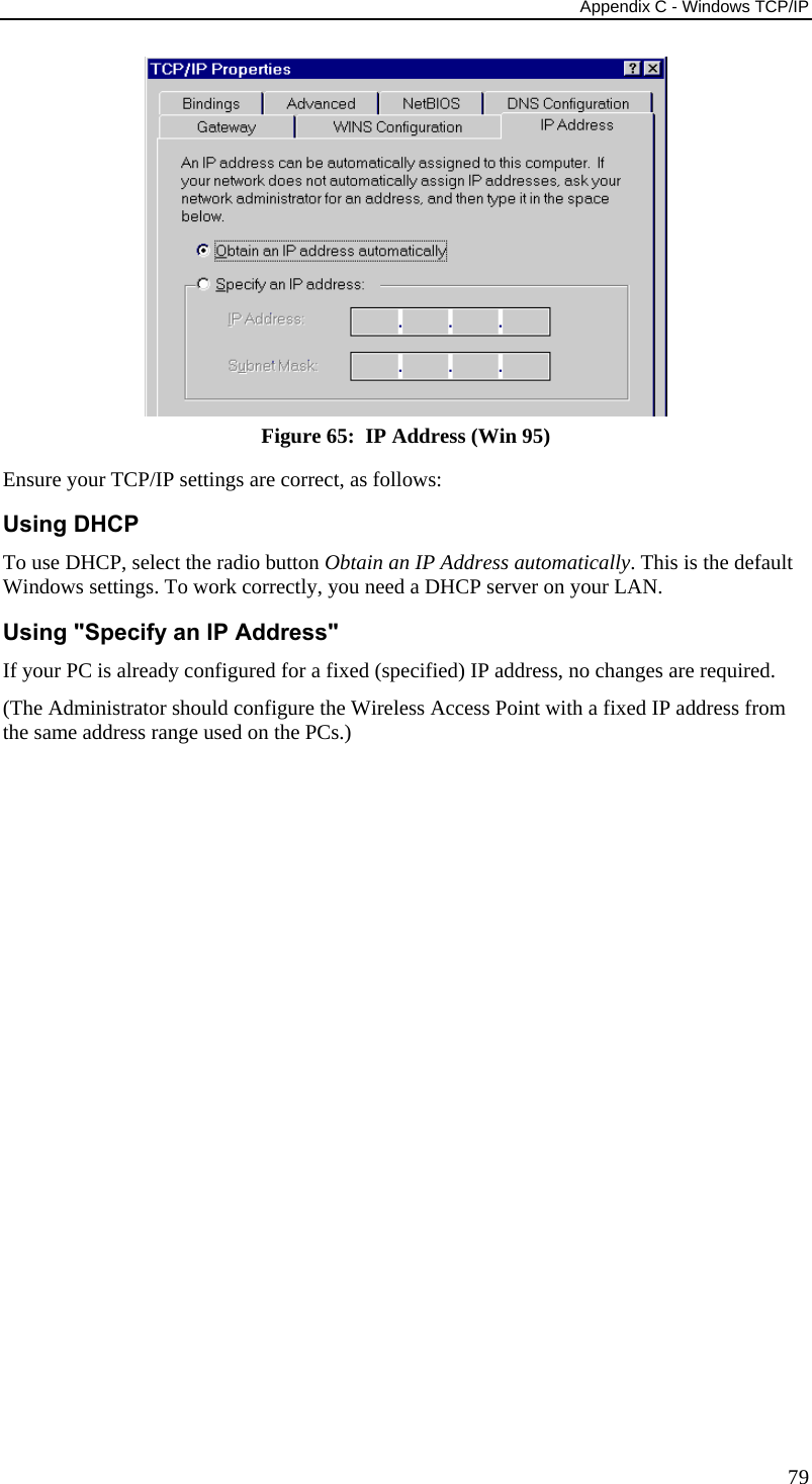 Appendix C - Windows TCP/IP 79  Figure 65:  IP Address (Win 95) Ensure your TCP/IP settings are correct, as follows: Using DHCP To use DHCP, select the radio button Obtain an IP Address automatically. This is the default Windows settings. To work correctly, you need a DHCP server on your LAN. Using &quot;Specify an IP Address&quot; If your PC is already configured for a fixed (specified) IP address, no changes are required. (The Administrator should configure the Wireless Access Point with a fixed IP address from the same address range used on the PCs.) 
