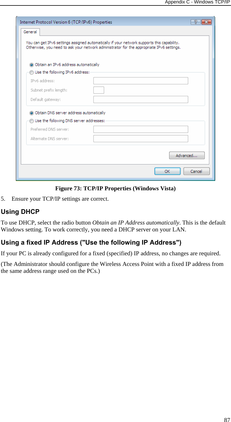 Appendix C - Windows TCP/IP 87  Figure 73: TCP/IP Properties (Windows Vista) 5. Ensure your TCP/IP settings are correct. Using DHCP To use DHCP, select the radio button Obtain an IP Address automatically. This is the default Windows setting. To work correctly, you need a DHCP server on your LAN. Using a fixed IP Address (&quot;Use the following IP Address&quot;) If your PC is already configured for a fixed (specified) IP address, no changes are required. (The Administrator should configure the Wireless Access Point with a fixed IP address from the same address range used on the PCs.)    